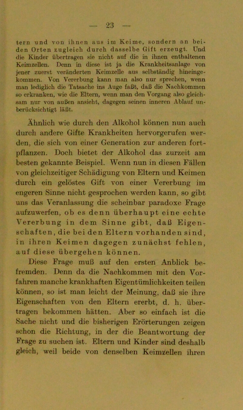 tern und von ihnen aus im Keime, sondern an bei- den Orten zugleich durch dasselbe Gift erzeugt. Und die Kinder übertragen sie nicht auf die in ihnen enthaltenen Keimzellen. Denn in diese ist ja die Krankheitsanlage von jener zuerst veränderten Keimzelle aus selbständig hineinge- kommen. Von Vererbung kann man also nur sprechen, wenn man lediglich die Tatsache ins Auge faßt, daß die Nachkommen so erkranken, wie die Eltern, wenn man den Vorgang also gleich- sam nur von außen ansieht, dagegen seinen inneren Ablauf un- berücksichtigt läßt. Ähnlich wie durch den Alkohol können nun auch durch andere Gifte Krankheiten hervorgerufen wer- den, die sich von einer Generation zur anderen fort- pflanzen. Doch bietet der Alkohol das zurzeit am besten gekannte Beispiel. Wenn nun in diesen Fällen von gleichzeitiger Schädigung von Eltern und Keimen durch ein gelöstes Gift von einer Vererbung im engeren Sinne nicht gesprochen werden kann, so gibt uns das Veranlassung die scheinbar paradoxe Frage aufzuwerfen, ob es denn überhaupt eine echte Vererbung in dem Sinne gibt, daß Eigen- schaften, die bei den Eltern vorhanden sind, in ihren Keimen dagegen zunächst fehlen, auf diese übergehen können. Diese Frage muß auf den ersten Anblick be- fremden. Denn da die Nachkommen mit den Vor- fahren manche krankhaften Eigentümlichkeiten teilen können, so ist man leicht der Meinung, daß sie ihre Eigenschaften von den Eltern ererbt, d. h. über- tragen bekommen hätten. Aber so einfach ist die Sache nicht und die bisherigen Erörterungen zeigen schon die Richtung, in der die Beantwortung der Frage zu suchen ist. Eltern und Kinder sind deshalb gleich, weil beide von denselben Keimzellen ihren