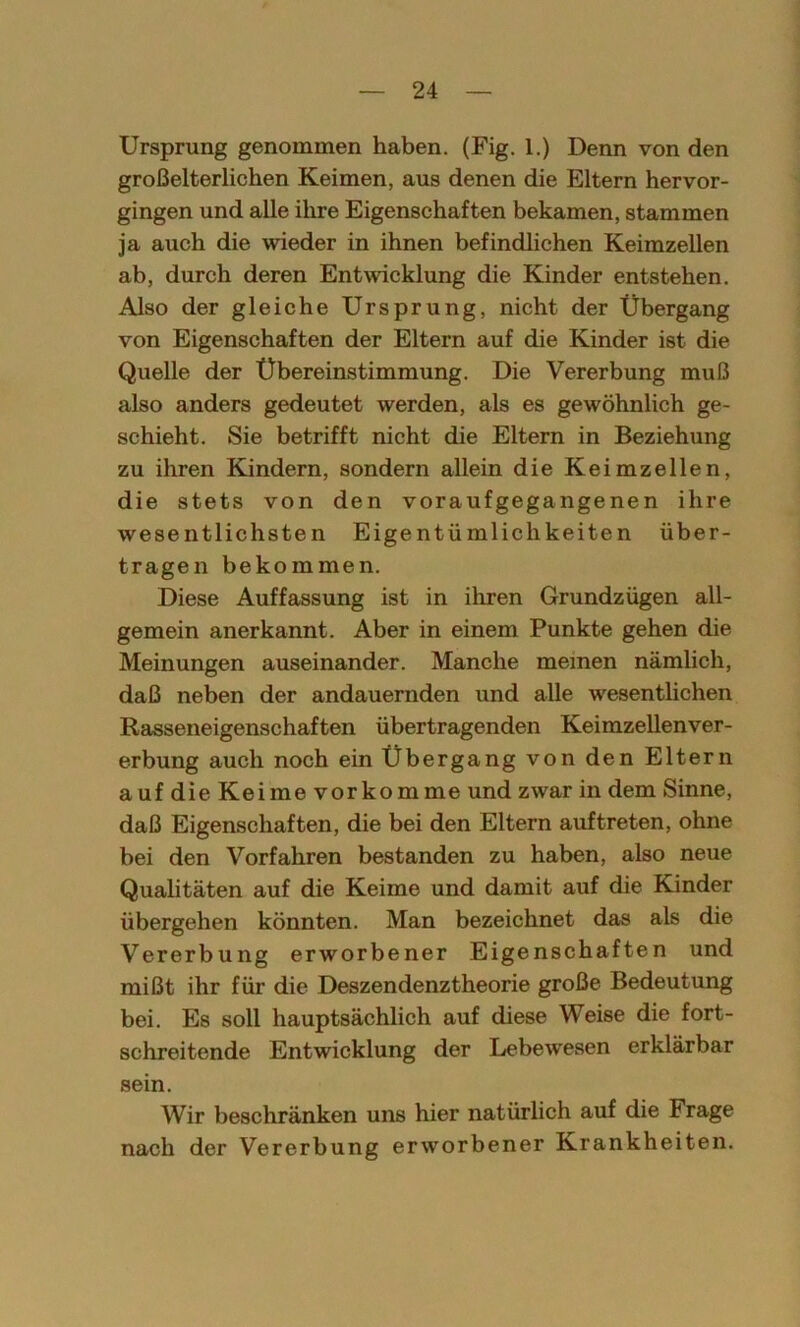 Ursprung genommen haben. (Fig. 1.) Denn von den großelterlichen Keimen, aus denen die Eltern hervor- gingen und alle ihre Eigenschaften bekamen, stammen ja auch die wieder in ihnen befindlichen Keimzellen ab, durch deren Entwicklung die Kinder entstehen. Also der gleiche Ursprung, nicht der Übergang von Eigenschaften der Eltern auf die Kinder ist die Quelle der Übereinstimmung. Die Vererbung muß also anders gedeutet werden, als es gewöhnlich ge- schieht. Sie betrifft nicht die Eltern in Beziehung zu ihren Kindern, sondern allein die Keimzellen, die stets von den voraufgegangenen ihre wesentlichsten Eigentümlichkeiten über- tragen bekommen. Diese Auffassung ist in ihren Grundzügen all- gemein anerkannt. Aber in einem Punkte gehen die Meinungen auseinander. Manche meinen nämlich, daß neben der andauernden und alle wesentlichen Rasseneigenschaften übertragenden Keimzellenver- erbung auch noch ein Übergang von den Eltern auf die Keime vorkomme und zwar in dem Sinne, daß Eigenschaften, die bei den Eltern auftreten, ohne bei den Vorfahren bestanden zu haben, also neue Qualitäten auf die Keime und damit auf die Kinder übergehen könnten. Man bezeichnet das als die Vererbung erworbener Eigenschaften und mißt ihr für die Deszendenztheorie große Bedeutung bei. Es soll hauptsächlich auf diese Weise die fort- schreitende Entwicklung der Lebewesen erklärbar sein. Wir beschränken uns hier natürlich auf die Frage nach der Vererbung erworbener Krankheiten.