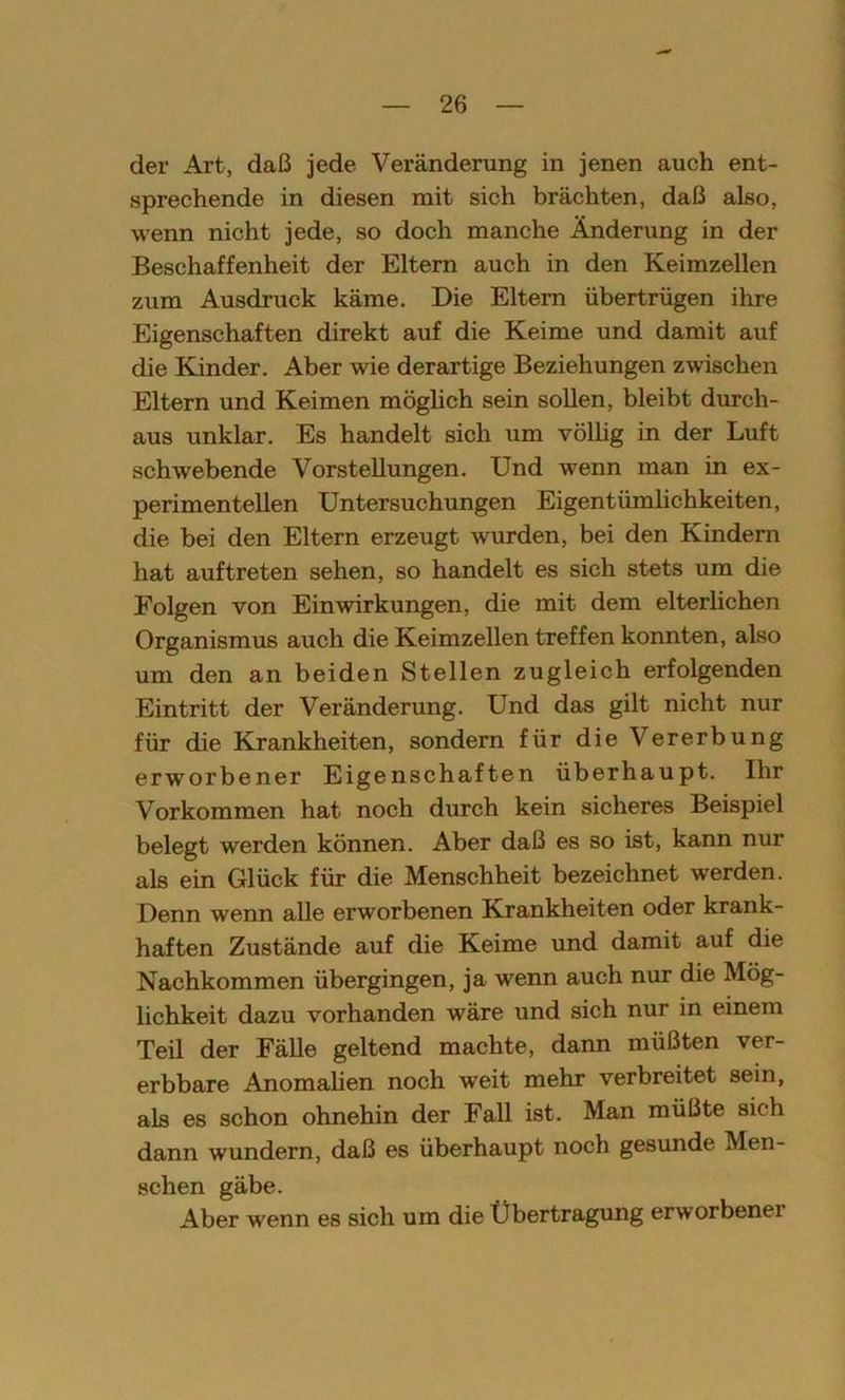 der Art, daß jede Veränderung in jenen auch ent- sprechende in diesen mit sich brächten, daß also, wenn nicht jede, so doch manche Änderung in der Beschaffenheit der Eltern auch in den Keimzellen zum Ausdruck käme. Die Eltern übertrügen ihre Eigenschaften direkt auf die Keime und damit auf die Kinder. Aber wie derartige Beziehungen zwischen Eltern und Keimen möglich sein sollen, bleibt durch- aus unklar. Es handelt sich um völlig in der Luft schwebende Vorstellungen. Und wenn man in ex- perimentellen Untersuchungen Eigentümlichkeiten, die bei den Eltern erzeugt wurden, bei den Kindern hat auf treten sehen, so handelt es sich stets um die Folgen von Einwirkungen, die mit dem elterlichen Organismus auch die Keimzellen treffen konnten, also um den an beiden Stellen zugleich erfolgenden Eintritt der Veränderung. Und das gilt nicht nur für die Krankheiten, sondern für die Vererbung erworbener Eigenschaften überhaupt. Ihr Vorkommen hat noch durch kein sicheres Beispiel belegt werden können. Aber daß es so ist, kann nur als ein Glück für die Menschheit bezeichnet werden. Denn wenn alle erworbenen Krankheiten oder krank- haften Zustände auf die Keime und damit auf die Nachkommen übergingen, ja wenn auch nur die Mög- lichkeit dazu vorhanden wäre und sich nur in einem Teil der Fälle geltend machte, dann müßten ver- erbbare Anomalien noch weit mehr verbreitet sein, als es schon ohnehin der Fall ist. Man müßte sich dann wundern, daß es überhaupt noch gesunde Men- schen gäbe. Aber wenn es sich um die Übertragung erworbener