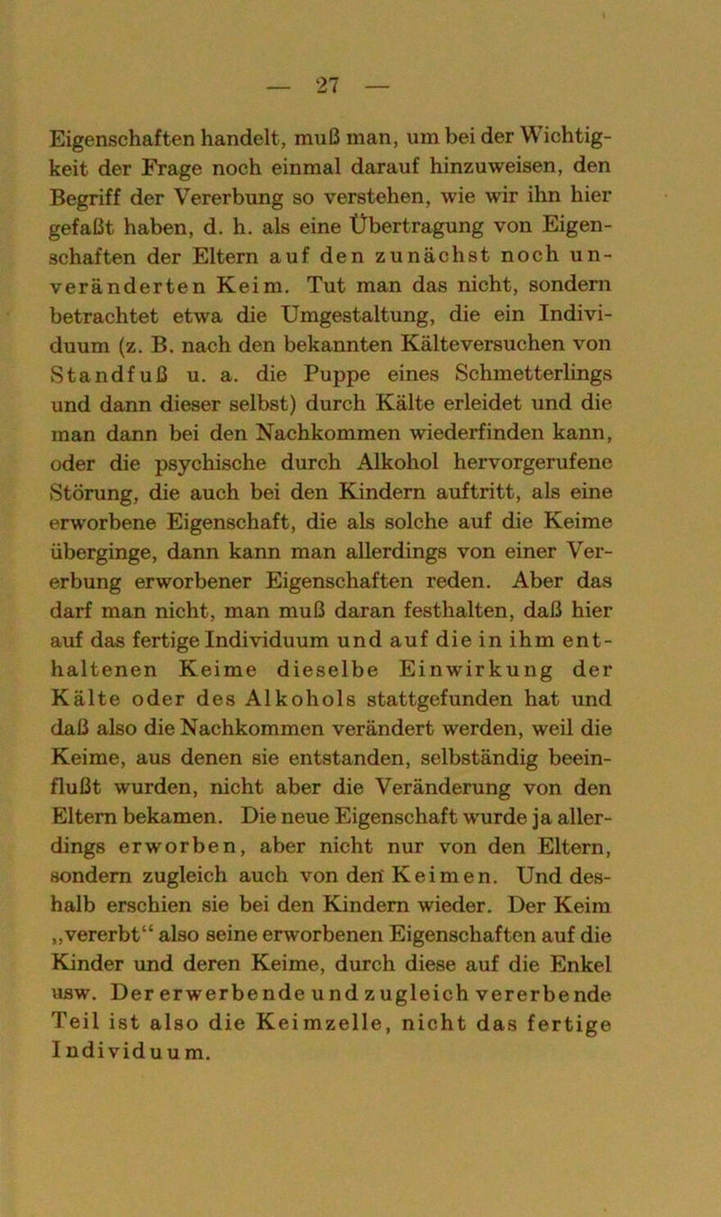 Eigenschaften handelt, muß man, um bei der Wichtig- keit der Frage noch einmal darauf hinzu weisen, den Begriff der Vererbung so verstehen, wie wir ihn hier gefaßt haben, d. h. als eine Übertragung von Eigen- schaften der Eltern auf den zunächst noch un- veränderten Keim. Tut man das nicht, sondern betrachtet etwa die Umgestaltung, die ein Indivi- duum (z. B. nach den bekannten Kälteversuchen von Standfuß u. a. die Puppe eines Schmetterlings und dann dieser selbst) durch Kälte erleidet und die man dann bei den Nachkommen wiederfinden kann, oder die psychische durch Alkohol hervorgerufene Störung, die auch bei den Kindern auftritt, als eine erworbene Eigenschaft, die als solche auf die Keime überginge, dann kann man allerdings von einer Ver- erbung erworbener Eigenschaften reden. Aber das darf man nicht, man muß daran festhalten, daß hier auf das fertige Individuum und auf die in ihm ent- haltenen Keime dieselbe Einwirkung der Kälte oder des Alkohols stattgefunden hat und daß also die Nachkommen verändert werden, weil die Keime, aus denen sie entstanden, selbständig beein- flußt wurden, nicht aber die Veränderung von den Eltern bekamen. Die neue Eigenschaft wurde ja aller- dings erwrorben, aber nicht nur von den Eltern, sondern zugleich auch von den'Keimen. Und des- halb erschien sie bei den Kindern wieder. Der Keim „vererbt“ also seine erworbenen Eigenschaften auf die Kinder und deren Keime, durch diese auf die Enkel usw. Der erwerbende und zugleich vererbende Teil ist also die Keimzelle, nicht das fertige Individuum.