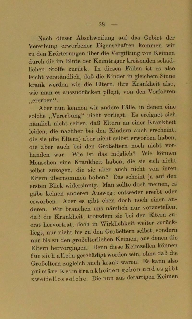 Nach dieser Abschweifung auf das Gebiet der Vererbung erworbener Eigenschaften kommen wir zu den Erörterungen über die Vergiftung von Keimen durch die im Blute der Keimträger kreisenden schäd- lichen Stoffe zurück. In diesen Fällen ist es also leicht verständlich, daß die Kinder in gleichem Sinne krank werden wie die Eltern, ihre Krankheit also, wie man es auszudrücken pflegt, von den Vorfahren „ererben“. Aber nun kennen wir andere Fälle, in denen eine solche „Vererbung“ nicht vorliegt. Es ereignet sich nämlich nicht selten, daß Eltern an einer Krankheit leiden, die nachher bei den Kindern auch erscheint, die sie (die Eltern) aber nicht selbst erworben haben, die aber auch bei den Großeltern noch nicht vor- handen war. Wie ist das möglich? Wie können Menschen eine Krankheit haben, die sie sich nicht selbst zuzogen, die sie aber auch nicht von ihren Eltern übernommen haben? Das scheint ja auf den ersten Blick widersinnig. Man sollte doch meinen, es gäbe keinen anderen Ausweg: entweder ererbt oder erworben. Aber es gibt eben doch noch einen an- deren. Wir brauchen uns nämlich nur vorzustellen, daß die Krankheit, trotzdem sie bei den Eltern zu- erst hervortrat, doch in Wirklichkeit weiter zurück- liegt, nur nicht bis zu den Großeltern selbst, sondern nur bis zu den großelterlichen Keimen, aus denen die Eltern hervorgingen. Denn diese Keimzellen können für sich allein geschädigt worden sein, ohne daß die Großeltern zugleich auch krank waren. Es kann also primäre Keimkrankheiten geben und es gibt zweifellos solche. Die nun aus derartigen Keimen