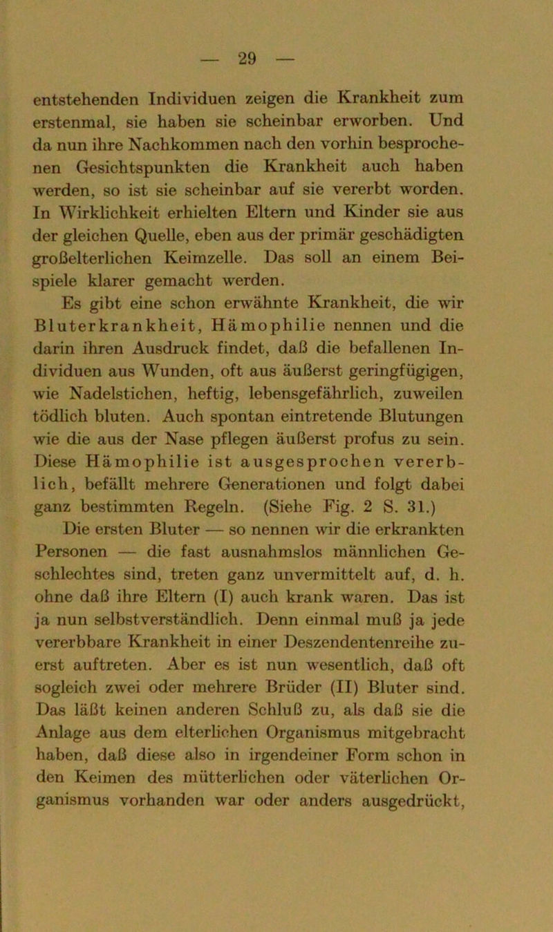 entstehenden Individuen zeigen die Krankheit zum erstenmal, sie haben sie scheinbar erworben. Und da nun ilire Nachkommen nach den vorhin besproche- nen Gesichtspunkten die Krankheit auch haben werden, so ist sie scheinbar auf sie vererbt worden. In Wirklichkeit erhielten Eltern und Kinder sie aus der gleichen Quelle, eben aus der primär geschädigten großelterlichen Keimzelle. Das soll an einem Bei- spiele klarer gemacht werden. Es gibt eine schon erwähnte Krankheit, die wir Bluterkrankheit, Hämophilie nennen und die darin ihren Ausdruck findet, daß die befallenen In- dividuen aus Wunden, oft aus äußerst geringfügigen, wie Nadelstichen, heftig, lebensgefährlich, zuweilen tödlich bluten. Auch spontan eintretende Blutungen wie die aus der Nase pflegen äußerst profus zu sein. Diese Hämophilie ist ausgesprochen vererb- lich, befällt mehrere Generationen und folgt dabei ganz bestimmten Regeln. (Siehe Fig. 2 S. 31.) Die ersten Bluter — so nennen wir die erkrankten Personen — die fast ausnahmslos männlichen Ge- schlechtes sind, treten ganz unvermittelt auf, d. h. ohne daß ihre Eltern (I) auch krank waren. Das ist ja nun selbstverständlich. Denn einmal muß ja jede vererbbare Krankheit in einer Deszendentenreihe zu- erst auf treten. Aber es ist nun wesentlich, daß oft sogleich zwei oder mehrere Brüder (II) Bluter sind. Das läßt keinen anderen Schluß zu, als daß sie die Anlage aus dem elterlichen Organismus mitgebracht haben, daß diese also in irgendeiner Form schon in den Keimen des mütterlichen oder väterlichen Or- ganismus vorhanden war oder anders ausgedrückt,