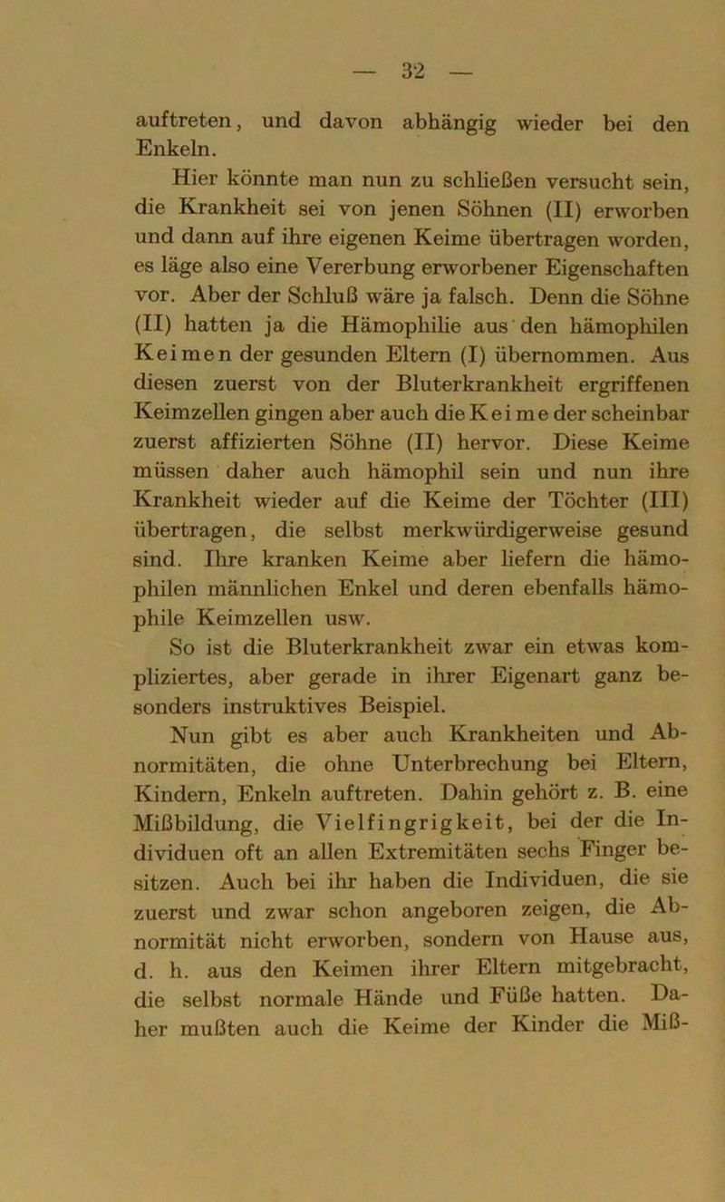 auftreten, und davon abhängig wieder bei den Enkeln. Hier könnte man nun zu schließen versucht sein, die Krankheit sei von jenen Söhnen (II) erworben und dann auf ihre eigenen Keime übertragen worden, es läge also eine Vererbung ertvorbener Eigenschaften vor. Aber der Schluß wäre ja falsch. Denn die Söhne (II) hatten ja die Hämophilie aus den hämophilen Keimen der gesunden Eltern (I) übernommen. Aus diesen zuerst von der Bluterkrankheit ergriffenen Keimzellen gingen aber auch die Kei me der scheinbar zuerst affizierten Söhne (II) hervor. Diese Keime müssen daher auch hämophil sein und nun ihre Krankheit wieder auf die Keime der Töchter (III) übertragen, die selbst merkwürdigerweise gesund sind. Ihre kranken Keime aber liefern die hämo- philen männlichen Enkel und deren ebenfalls hämo- phile Keimzellen usw. So ist die Bluterkrankheit zwar ein etwas kom- pliziertes, aber gerade in ihrer Eigenart ganz be- sonders instruktives Beispiel. Nun gibt es aber auch Krankheiten und Ab- normitäten, die ohne Unterbrechung bei Eltern, Kindern, Enkeln auftreten. Dahin gehört z. B. eine Mißbildung, die Vielfingrigkeit, bei der die In- dividuen oft an allen Extremitäten sechs Finger be- sitzen. Auch bei ihr haben die Individuen, die sie zuerst und zwar schon angeboren zeigen, die Ab- normität nicht erworben, sondern von Hause aus, d. h. aus den Keimen ihrer Eltern mitgebracht, die selbst normale Hände und Füße hatten. Da- her mußten auch die Keime der Kinder die Miß-