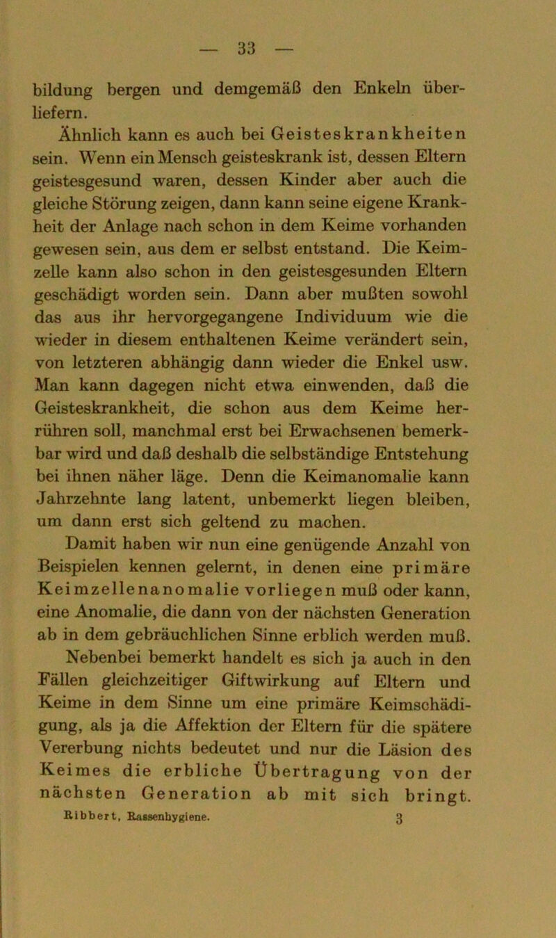bildung bergen und demgemäß den Enkeln über- liefern. Ähnlich kann es auch bei Geisteskrankheiten sein. Wenn ein Mensch geisteskrank ist, dessen Eltern geistesgesund waren, dessen Kinder aber auch die gleiche Störung zeigen, dann kann seine eigene Krank- heit der Anlage nach schon in dem Keime vorhanden gewesen sein, aus dem er selbst entstand. Die Keim- zelle kann also schon in den geistesgesunden Eltern geschädigt worden sein. Dann aber mußten sowohl das aus ihr hervorgegangene Individuum wie die wieder in diesem enthaltenen Keime verändert sein, von letzteren abhängig dann wieder die Enkel usw. Man kann dagegen nicht etwa einwenden, daß die Geisteskrankheit, die schon aus dem Keime her- rühren soll, manchmal erst bei Erwachsenen bemerk- bar wird und daß deshalb die selbständige Entstehung bei ihnen näher läge. Denn die Keimanomalie kann Jahrzehnte lang latent, unbemerkt liegen bleiben, um dann erst sich geltend zu machen. Damit haben wir nun eine genügende Anzahl von Beispielen kennen gelernt, in denen eine primäre Keimzellenanomalie vor liegen muß oder kann, eine Anomalie, die dann von der nächsten Generation ab in dem gebräuchlichen Sinne erblich werden muß. Nebenbei bemerkt handelt es sich ja auch in den Fällen gleichzeitiger Giftwirkung auf Eltern und Keime in dem Sinne um eine primäre Keimschädi- gung, als ja die Affektion der Eltern für die spätere Vererbung nichts bedeutet und nur die Läsion des Keimes die erbliche Übertragung von der nächsten Generation ab mit sich bringt. Ribbert, Rassenhygiene. 3