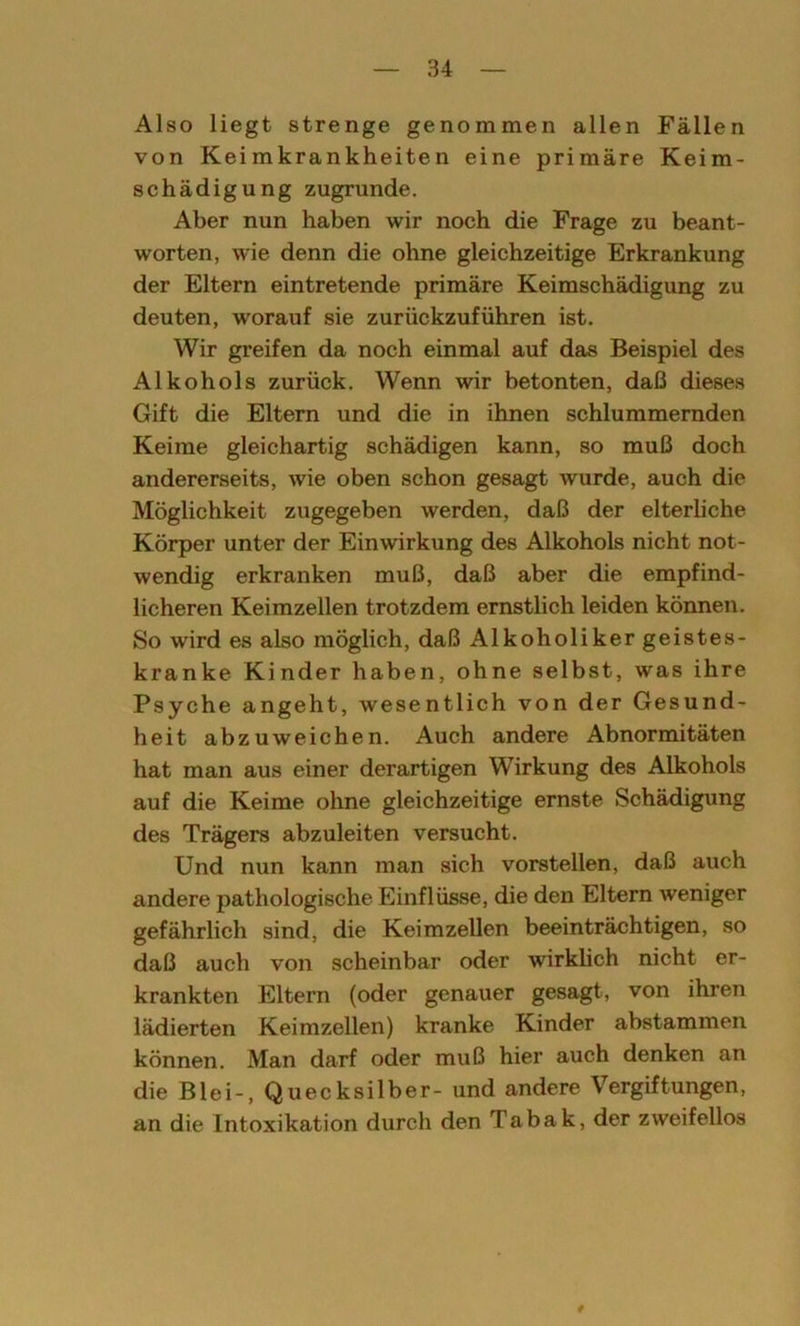 Also liegt strenge genommen allen Fällen von Keimkrankheiten eine primäre Keim- schädigung zugrunde. Aber nun haben wir noch die Frage zu beant- worten, wie denn die ohne gleichzeitige Erkrankung der Eltern eintretende primäre Keimschädigung zu deuten, worauf sie zurückzuführen ist. Wir greifen da noch einmal auf das Beispiel des Alkohols zurück. Wenn wir betonten, daß dieses Gift die Eltern und die in ihnen schlummernden Keime gleichartig schädigen kann, so muß doch andererseits, wie oben schon gesagt wurde, auch die Möglichkeit zugegeben werden, daß der elterliche Körper unter der Einwirkung des Alkohols nicht not- wendig erkranken muß, daß aber die empfind- licheren Keimzellen trotzdem ernstlich leiden können. So wird es also möglich, daß Alkoholiker geistes- kranke Kinder haben, ohne selbst, was ihre Psyche angeht, wesentlich von der Gesund- heit abzuweichen. Auch andere Abnormitäten hat man aus einer derartigen Wirkung des Alkohols auf die Keime ohne gleichzeitige ernste Schädigung des Trägers abzuleiten versucht. Und nun kann man sich vorstellen, daß auch andere pathologische Einflüsse, die den Eltern weniger gefährlich sind, die Keimzellen beeinträchtigen, so daß auch von scheinbar oder wirklich nicht er- krankten Eltern (oder genauer gesagt, von ihren lädierten Keimzellen) kranke Kinder abstammen können. Man darf oder muß hier auch denken an die Blei-, Quecksilber- und andere Vergiftungen, an die Intoxikation durch den Tabak, der zweifellos