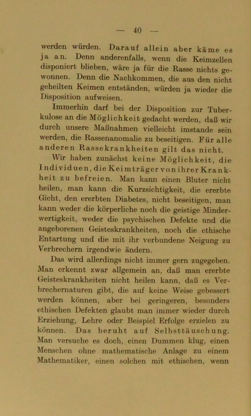 werden würden. Darauf allein aber käme es ja an. Denn anderenfalls, wenn die Keimzellen disponiert blieben, wäre ja für die Rasse nichts ge- wonnen. Denn die Nachkommen, die aus den nicht geheilten Keimen entständen, würden ja wieder die Disposition auf weisen. Immerhin darf bei der Disposition zur Tuber- kulose an die Möglichkeit gedacht werden, daß wir durch unsere Maßnahmen vielleicht imstande sein werden, die Rassenanomalie zu beseitigen. Für alle anderen Rassekrankheiten gilt das nicht. Wir haben zunächst keine Möglichkeit, die Individuen, die Keimträger von ihrer Krank- heit zu befreien. Man kann einen Bluter nicht heilen, man kann die Kurzsichtigkeit, die ererbte Gicht, den ererbten Diabetes, nicht beseitigen, man kann weder die körperliche noch die geistige Minder- wertigkeit, weder die psychischen Defekte und die angeborenen Geisteskrankheiten, noch die ethische Entartung und die mit ihr verbundene Neigung zu Verbrechern irgendwie ändern. Das wird allerdings nicht immer gern zugegeben. Man erkennt zwar allgemein an, daß man ererbte Geisteskrankheiten nicht heilen kann, daß es Ver- brechernaturen gibt, die auf keine Weise gebessert werden können, aber bei geringeren, besonders ethischen Defekten glaubt man immer wieder durch Erziehung, Lehre oder Beispiel Erfolge erzielen zu können. Das beruht auf Selbsttäuschung. Man versuche es doch, einen Dummen klug, einen Menschen ohne mathematische Anlage zu einem Mathematiker, einen solchen mit ethischen, wenn