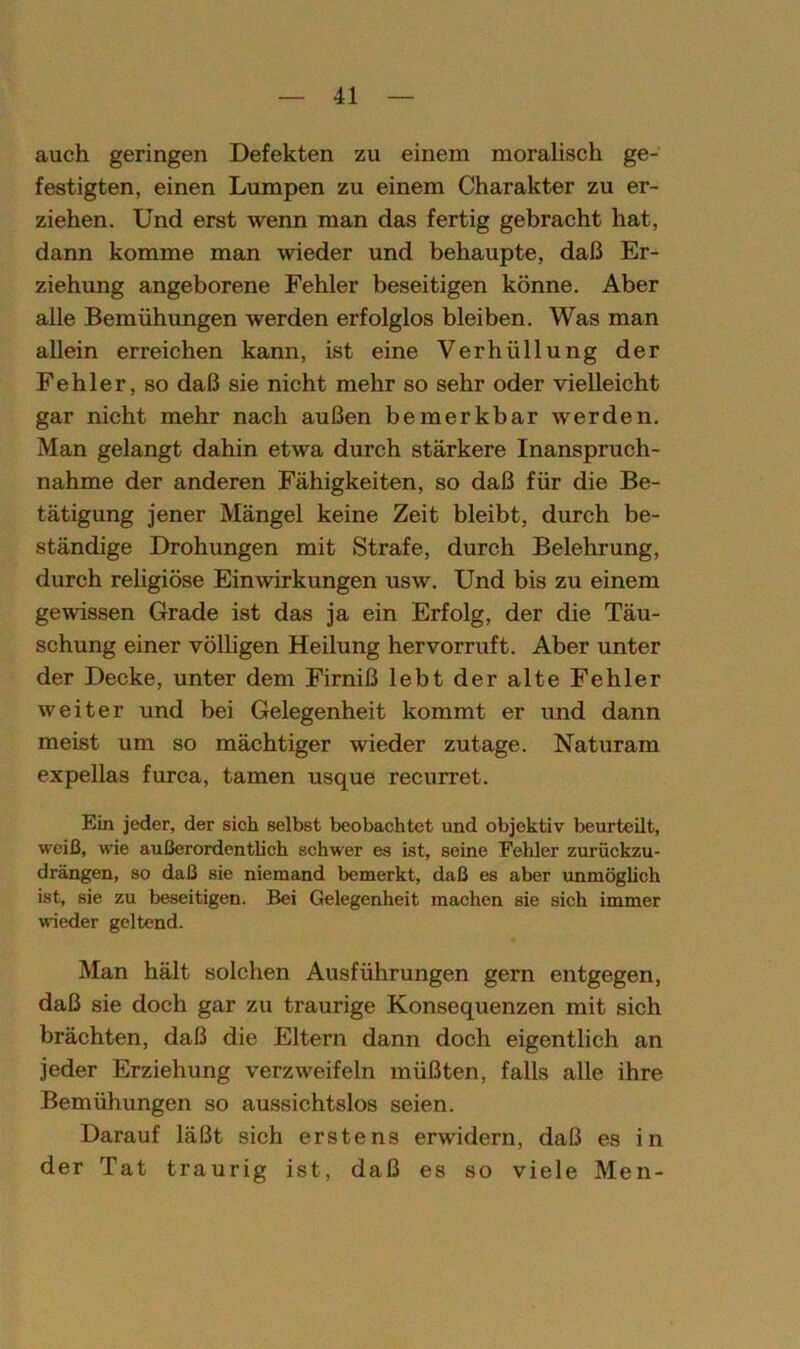 auch geringen Defekten zu einem moralisch ge- festigten, einen Lumpen zu einem Charakter zu er- ziehen. Und erst wenn man das fertig gebracht hat, dann komme man wieder und behaupte, daß Er- ziehung angeborene Fehler beseitigen könne. Aber alle Bemühungen werden erfolglos bleiben. Was man allein erreichen kann, ist eine Verhüllung der Fehler, so daß sie nicht mehr so sehr oder vielleicht gar nicht mehr nach außen bemerkbar werden. Man gelangt dahin etwa durch stärkere Inanspruch- nahme der anderen Fähigkeiten, so daß für die Be- tätigung jener Mängel keine Zeit bleibt, durch be- ständige Drohungen mit Strafe, durch Belehrung, durch religiöse Einwirkungen usw. Und bis zu einem gewissen Grade ist das ja ein Erfolg, der die Täu- schung einer völligen Heilung hervorruft. Aber unter der Decke, unter dem Firniß lebt der alte Fehler weiter und bei Gelegenheit kommt er und dann meist um so mächtiger wieder zutage. Naturam expellas furca, tarnen usque recurret. Ein jeder, der sich selbst beobachtet und objektiv beurteilt, weiß, wie außerordentlich schwer es ist, seine Fehler zurückzu- drängen, so daß sie niemand bemerkt, daß es aber unmöglich ist, sie zu beseitigen. Bei Gelegenheit machen sie sich immer wieder geltend. Man hält solchen Ausführungen gern entgegen, daß sie doch gar zu traurige Konsequenzen mit sich brächten, daß die Eltern dann doch eigentlich an jeder Erziehung verzweifeln müßten, falls alle ihre Bemühungen so aussichtslos seien. Darauf läßt sich erstens erwidern, daß es in der Tat traurig ist, daß es so viele Men-