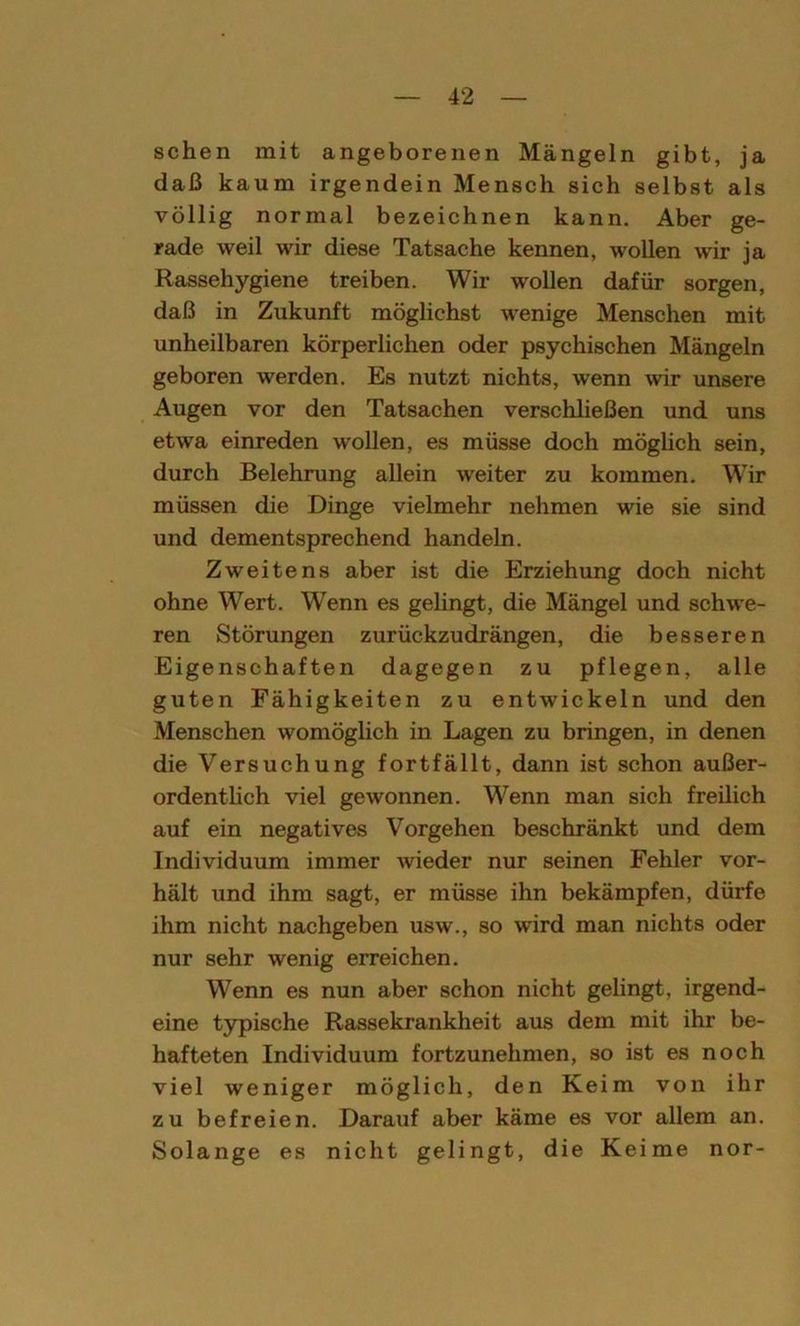 sehen mit angeborenen Mängeln gibt, ja daß kaum irgendein Mensch sich selbst als völlig normal bezeichnen kann. Aber ge- rade weil wir diese Tatsache kennen, wollen wir ja Rassehygiene treiben. Wir wollen dafür sorgen, daß in Zukunft möglichst wenige Menschen mit unheilbaren körperlichen oder psychischen Mängeln geboren werden. Es nutzt nichts, wenn wir unsere Augen vor den Tatsachen verschließen und uns etwa einreden wollen, es müsse doch möglich sein, durch Belehrung allein weiter zu kommen. Wir müssen die Dinge vielmehr nehmen wie sie sind und dementsprechend handeln. Zweitens aber ist die Erziehung doch nicht ohne Wert. Wenn es gelingt, die Mängel und schwe- ren Störungen zurückzudrängen, die besseren Eigenschaften dagegen zu pflegen, alle guten Fähigkeiten zu entwickeln und den Menschen womöglich in Lagen zu bringen, in denen die Versuchung fortfällt, dann ist schon außer- ordentlich viel gewonnen. Wenn man sich freilich auf ein negatives Vorgehen beschränkt und dem Individuum immer wieder nur seinen Fehler vor- hält und ihm sagt, er müsse ihn bekämpfen, dürfe ihm nicht nachgeben usw., so wird man nichts oder nur sehr wenig erreichen. Wenn es nun aber schon nicht gelingt, irgend- eine typische Rassekrankheit aus dem mit ihr be- hafteten Individuum fortzunehmen, so ist es noch viel weniger möglich, den Keim von ihr zu befreien. Darauf aber käme es vor allem an. Solange es nicht gelingt, die Keime nor-