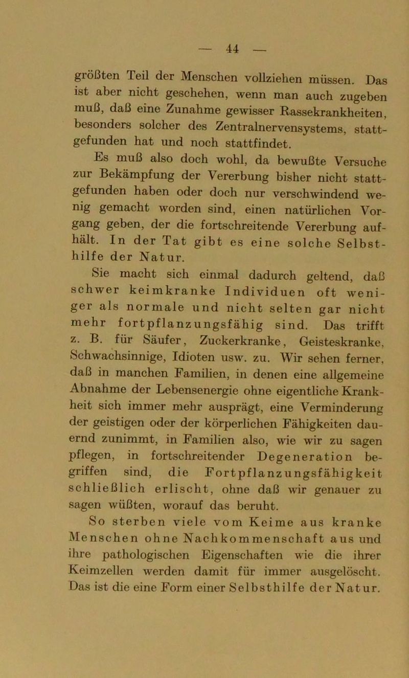 größten Teil der Menschen vollziehen müssen. Das ist aber nicht geschehen, wenn man auch zugeben muß, daß eine Zunahme gewisser Rassekrankheiten, besonders solcher des Zentralnervensystems, statt- gefunden hat und noch stattfindet. Ds muß also doch wohl, da bewußte Versuche zur Bekämpfung der Vererbung bisher nicht statt- gefunden haben oder doch nur verschwindend we- nig gemacht worden sind, einen natürlichen Vor- gang geben, der die fortschreitende Vererbung auf- hält. In der Tat gibt es eine solche Selbst- hilfe der Natur. Sie macht sich einmal dadurch geltend, daß schwer keimkranke Individuen oft weni- ger als normale und nicht selten gar nicht mehr fortpflanzungsfähig sind. Das trifft z. B. für Säufer, Zuckerkranke, Geisteskranke, Schwachsinnige, Idioten usw. zu. Wir sehen ferner, daß in manchen Familien, in denen eine allgemeine Abnahme der Lebensenergie ohne eigentliche Krank- heit sich immer mehr ausprägt, eine Verminderung der geistigen oder der körperlichen Fähigkeiten dau- ernd zunimmt, in Familien also, wie wir zu sagen pflegen, in fortschreitender Degeneration be- griffen sind, die Fortpflanzungsfähigkeit schließlich erlischt, ohne daß wir genauer zu sagen wüßten, worauf das beruht. So sterben viele vom Keime aus kranke Menschen ohne Nachkommenschaft aus und ihre pathologischen Eigenschaften wie die ihrer Keimzellen werden damit für immer ausgelöscht. Das ist die eine Form einer Selbsthilfe der Natur.