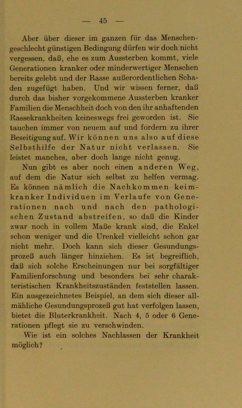 Aber über dieser im ganzen für das Menschen- geschlecht günstigen Bedingung dürfen wir doch nicht vergessen, daß, ehe es zum Aussterben kommt, viele Generationen kranker oder minderwertiger Menschen bereits gelebt und der Rasse außerordentlichen Scha- den zugefügt haben. Und wir wissen ferner, daß durch das bisher vorgekommene Aussterben kranker Familien die Menschheit doch von den ihr anhaftenden Rassekrankheiten keineswegs frei geworden ist. Sie tauchen immer von neuem auf und fordern zu ihrer Beseitigung auf. Wir können uns also auf diese Selbsthilfe der Natur nicht verlassen. Sie leistet manches, aber doch lange nicht genug. Nun gibt es aber noch einen anderen Weg, auf dem die Natur sich selbst zu helfen vermag. Es können nämlich die Nachkommen keim- kranker Individuen im Verlaufe von Gene- rationen nach und nach den pathologi- schen Zustand abstreifen, so daß die Kinder zwar noch in vollem Maße krank sind, die Enkel schon weniger und die Urenkel vielleicht schon gar nicht mehr. Doch kann sich dieser Gesundungs- prozeß auch länger hinziehen. Es ist begreiflich, daß sich solche Erscheinungen nur bei sorgfältiger Familienforschung und besonders bei sehr charak- teristischen Krankheitszuständen feststellen lassen. Ein ausgezeichnetes Beispiel, an dem sich dieser all- mähliche Gesundungsprozeß gut hat verfolgen lassen, bietet die Bluterkrankheit. Nach 4, 5 oder 6 Gene- rationen pflegt sie zu verschwinden. Wie ist ein solches Nachlassen der Krankheit möglich ?