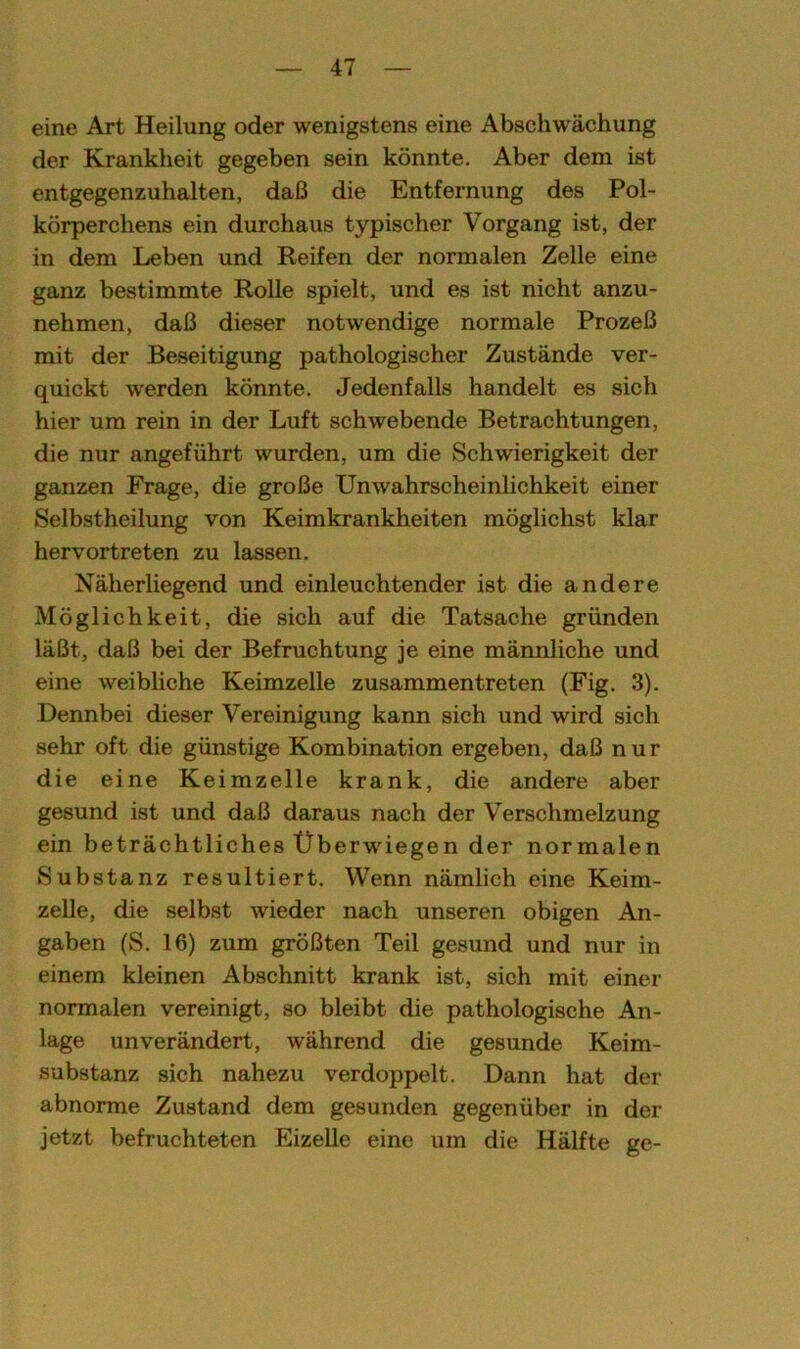eine Art Heilung oder wenigstens eine Abschwächung der Krankheit gegeben sein könnte. Aber dem ist entgegenzuhalten, daß die Entfernung des Pol- körperchens ein durchaus typischer Vorgang ist, der in dem Leben und Reifen der normalen Zelle eine ganz bestimmte Rolle spielt, und es ist nicht anzu- nehmen, daß dieser notwendige normale Prozeß mit der Beseitigung pathologischer Zustände ver- quickt werden könnte. Jedenfalls handelt es sich hier um rein in der Luft schwebende Betrachtungen, die nur angeführt wurden, um die Schwierigkeit der ganzen Frage, die große Unwahrscheinlichkeit einer Selbstheilung von Keimkrankheiten möglichst klar hervortreten zu lassen. Näherliegend und einleuchtender ist die andere Möglichkeit, die sich auf die Tatsache gründen läßt, daß bei der Befruchtung je eine männliche und eine weibliche Keimzelle zusammen treten (Fig. 3). Dennbei dieser Vereinigung kann sich und wird sich sehr oft die günstige Kombination ergeben, daß nur die eine Keimzelle krank, die andere aber gesund ist und daß daraus nach der Verschmelzung ein beträchtliches Überwiegen der normalen Substanz resultiert. Wenn nämlich eine Keim- zelle, die selbst wieder nach unseren obigen An- gaben (S. 16) zum größten Teil gesund und nur in einem kleinen Abschnitt krank ist, sich mit einer normalen vereinigt, so bleibt die pathologische An- lage unverändert, während die gesunde Keim- substanz sich nahezu verdoppelt. Dann hat der abnorme Zustand dem gesunden gegenüber in der jetzt befruchteten Eizelle eine um die Hälfte ge-