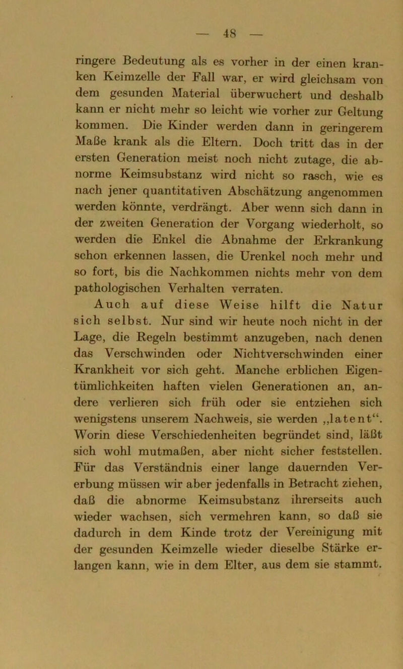 ringere Bedeutung als es vorher in der einen kran- ken Keimzelle der Fall war, er wird gleichsam von dem gesunden Material überwuchert und deshalb kann er nicht mehr so leicht wie vorher zur Geltung kommen. Die Kinder werden dann in geringerem Maße krank als die Eltern. Doch tritt das in der ersten Generation meist noch nicht zutage, die ab- norme Keimsubstanz wird nicht so rasch, wie es nach jener quantitativen Abschätzung angenommen werden könnte, verdrängt. Aber wenn sich dann in der zweiten Generation der Vorgang wiederholt, so werden die Enkel die Abnahme der Erkrankung schon erkennen lassen, die Urenkel noch mehr und so fort, bis die Nachkommen nichts mehr von dem pathologischen Verhalten verraten. Auch auf diese Weise hilft die Natur sich selbst. Nur sind wir heute noch nicht in der Lage, die Regeln bestimmt anzugeben, nach denen das Verschwinden oder Nicht verschwinden einer Krankheit vor sich geht. Manche erblichen Eigen- tümlichkeiten haften vielen Generationen an, an- dere verlieren sich früh oder sie entziehen sich wenigstens unserem Nachweis, sie werden „latent“. Worin diese Verschiedenheiten begründet sind, läßt sich wohl mutmaßen, aber nicht sicher feststellen. Für das Verständnis einer lange dauernden Ver- erbung müssen wir aber jedenfalls in Betracht ziehen, daß die abnorme Keimsubstanz ihrerseits auch wieder wachsen, sich vermehren kann, so daß sie dadurch in dem Kinde trotz der Vereinigung mit der gesunden Keimzelle wieder dieselbe Stärke er- langen kann, wie in dem Elter, aus dem sie stammt.