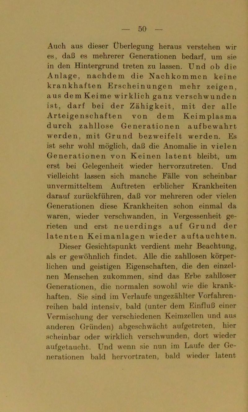 Auch aus dieser Überlegung heraus verstehen wir es, daß es mehrerer Generationen bedarf, um sie in den Hintergrund treten zu lassen. Und ob die Anlage, nachdem die Nachkommen keine krankhaften Erscheinungen mehr zeigen, aus demKeime wirklich ganz verschwunden ist, darf bei der Zähigkeit, mit der alle Arteigenschaften von dem Keimplasma durch zahllose Generationen aufbewahrt werden, mit Grund bezweifelt werden. Es ist sehr wohl möglich, daß die Anomalie in vielen Generationen von Keinen latent bleibt, um erst bei Gelegenheit wieder hervorzutreten. Und vielleicht lassen sich manche Fälle von scheinbar unvermitteltem Auftreten erblicher Krankheiten darauf zurückführen, daß vor mehreren oder vielen Generationen diese Krankheiten schon einmal da waren, wieder verschwanden, in Vergessenheit ge- rieten und erst neuerdings auf Grund der latenten Keimanlagen wieder auftauchten. Dieser Gesichtspunkt verdient mehr Beachtung, als er gewöhnlich findet. Alle die zahllosen körper- lichen und geistigen Eigenschaften, die den einzel- nen Menschen zukommen, sind das Erbe zahlloser Generationen, die normalen sowohl wie die krank- haften. Sie sind im Verlaufe ungezählter Vorfahren- reihen bald intensiv, bald (unter dem Einfluß einer Vermischung der verschiedenen Keimzellen und aus anderen Gründen) abgeschwächt aufgetreten, hier scheinbar oder wirklich verschwunden, dort wieder aufgetaucht. Und wenn sie nun im Laufe der Ge- nerationen bald hervortraten, bald wieder latent