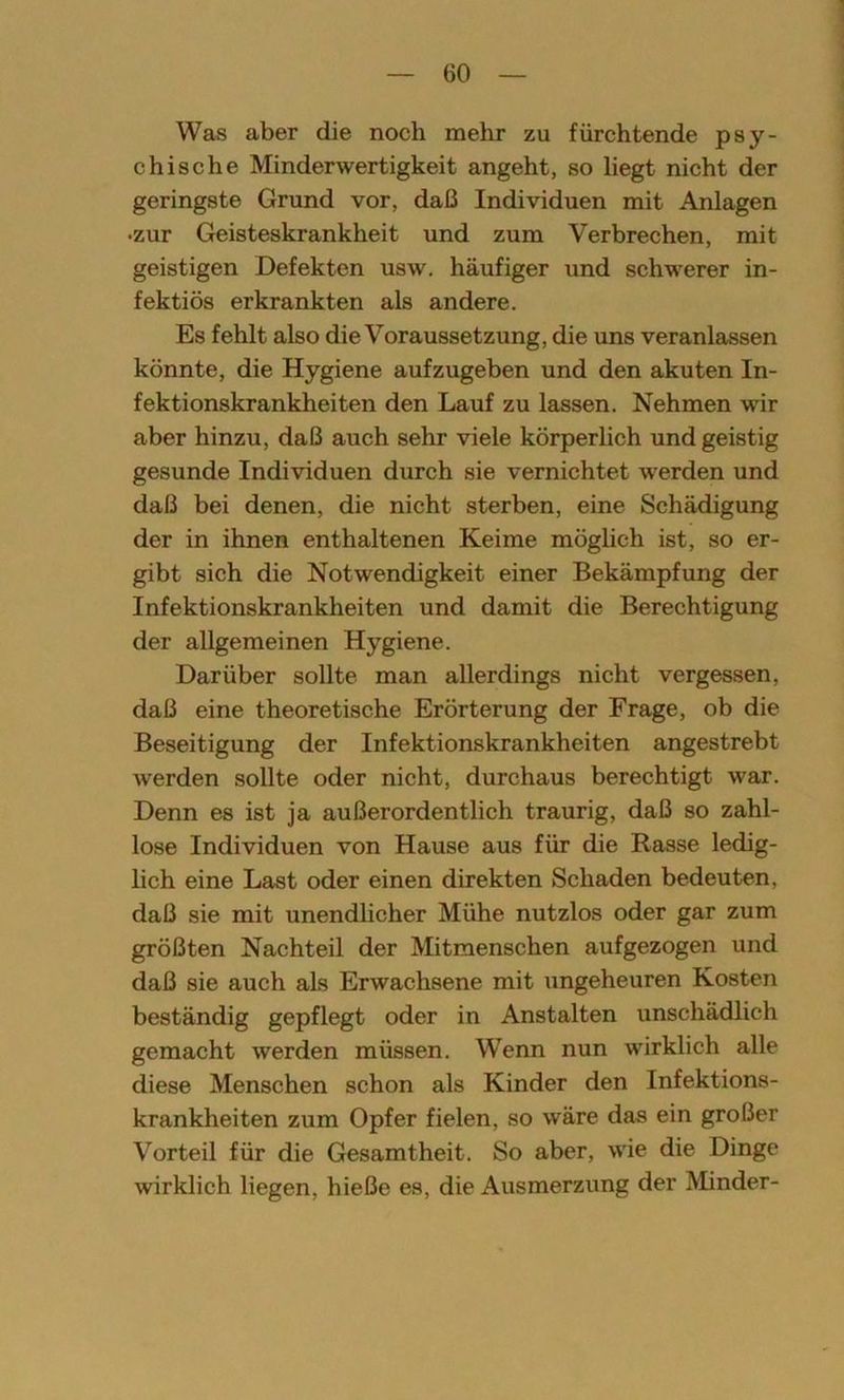 Was aber die noch mehr zu fürchtende psy- chische Minderwertigkeit angeht, so liegt nicht der geringste Grund vor, daß Individuen mit Anlagen •zur Geisteskrankheit und zum Verbrechen, mit geistigen Defekten usw. häufiger und schwerer in- fektiös erkrankten als andere. Es fehlt also die Voraussetzung, die uns veranlassen könnte, die Hygiene aufzugeben und den akuten In- fektionskrankheiten den Lauf zu lassen. Nehmen wir aber hinzu, daß auch sehr viele körperlich und geistig gesunde Individuen durch sie vernichtet werden und daß bei denen, die nicht sterben, eine Schädigung der in ihnen enthaltenen Keime möglich ist, so er- gibt sich die Notwendigkeit einer Bekämpfung der Infektionskrankheiten und damit die Berechtigung der allgemeinen Hygiene. Darüber sollte man allerdings nicht vergessen, daß eine theoretische Erörterung der Frage, ob die Beseitigung der Infektionskrankheiten angestrebt werden sollte oder nicht, durchaus berechtigt war. Denn es ist ja außerordentlich traurig, daß so zahl- lose Individuen von Hause aus für die Rasse ledig- lich eine Last oder einen direkten Schaden bedeuten, daß sie mit unendlicher Mühe nutzlos oder gar zum größten Nachteil der Mitmenschen aufgezogen und daß sie auch als Erwachsene mit ungeheuren Kosten beständig gepflegt oder in Anstalten unschädlich gemacht werden müssen. Wenn nun wirklich alle diese Menschen schon als Kinder den Infektions- krankheiten zum Opfer fielen, so wäre das ein großer Vorteil für die Gesamtheit. So aber, wie die Dinge wirklich liegen, hieße es, die Ausmerzung der Minder-