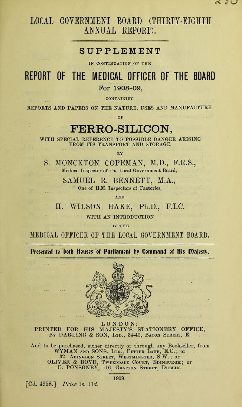 LOCAL GOVERNMENT BOARD (THIRTY-EIGHTH ANNUAL REPORT). SUPPLEMENT IN CONTINUATION OF THE REPORT OF THE MEDICAL OFFICER OF THE BOARD For 1908-09, CONTAINING REPORTS AND PAPERS ON THE NATURE, USES AND MANUFACTURE OF FERRO-SILICON, WITH SPECIAL REFERENCE TO POSSIBLE DANCER ARISING FROM ITS TRANSPORT AND STORAGE, BY S. MONCKTON COPEMAN, M.D., F.R.S., Medical Inspector of the Local Government Board, SAMUEL R. BENNETT, M.A., One of H.M. Inspectors of Factories, AND H. WILSON HAKE, Ph.D., F.I.C. WITH AN INTRODUCTION BY THE MEDICAL OFFICER OF THE LOCAL GOVERNMENT BOARD. Presented to both Houses of Parliament by Command of His majesty. LONDON: PRINTED FOR HIS MAJESTY’S STATIONERY OFFICE, By DARLING & SON, Ltd., 34-40, Bacon Street, E. And to be purchased, either directly or through any Bookseller, from WYMAN and SONS, Ltd., Fetter Lane, E.C.; or 32, Abingdon Street, Westminster, S.W.; or OLIVER & BOYD, Tweeddale Court, Edinburgh; or E. PONSONBY, 116, Grafton Street, Dublin. 1909.