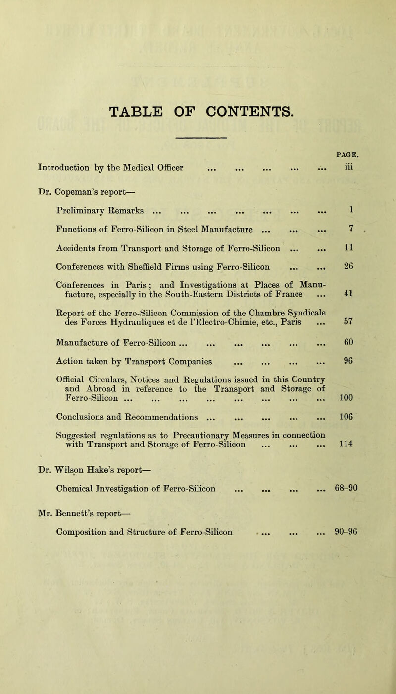 TABLE OF CONTENTS. PAGE. Introduction by the Medical Officer iii Dr. Copeman’s report— Preliminary Remarks 1 Functions of Ferro-Silicon in Steel Manufacture ... 7 Accidents from Transport and Storage of Ferro-Silicon 11 Conferences with Sheffield Firms using Ferro-Silicon 2G Conferences in Paris ; and Investigations at Places of Manu- facture, especially in the South-Eastern Districts of France ... 41 Report of the Ferro-Silicon Commission of the Chambre Syndicale des Forces Hydrauliques et de l’Electro-Chimie, etc., Paris ... 57 Manufacture of Ferro-Silicon... ... 60 Action taken by Transport Companies 96 Official Circulars, Notices and Regulations issued in this Country and Abroad in reference to the Transport and Storage of Ferro-Silicon 100 Conclusions and Recommendations ... ... ... ... ... 106 Suggested regulations as to Precautionary Measures in connection with Transport and Storage of Ferro-Silicon 114 Dr. Wilson Hake’s report— Chemical Investigation of Ferro-Silicon 68-90 Mr. Bennett’s report— Composition and Structure of Ferro-Silicon 90-96