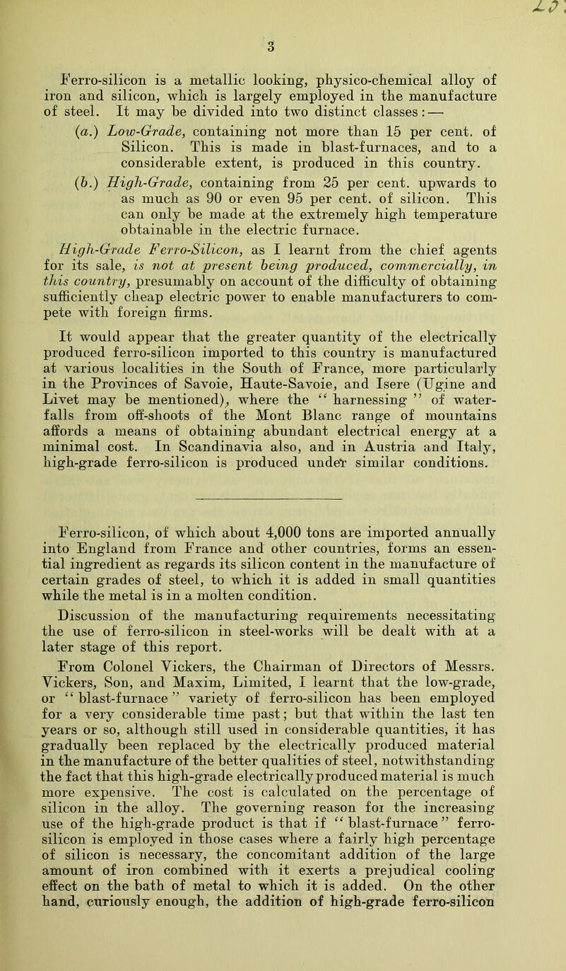 jlp\ 3 Ferro-silicon is a metallic looking, physico-chemical alloy of iron and silicon, which is largely employed in the manufacture of steel. It may be divided into two distinct classes: — (a.) Low-Grade, containing not more than 15 per cent, of Silicon. This is made in blast-furnaces, and to a considerable extent, is produced in this country. (6.) High-Grade, containing from 25 per cent, upwards to as much as 90 or even 95 per cent, of silicon. This can only be made at the extremely high temperature obtainable in the electric furnace. High-Grade Ferro-Silicon, as I learnt from the chief agents for its sale, is not at present being produced, commercially, in this country, presumably on account of the difficulty of obtaining sufficiently cheap electric power to enable manufacturers to com- pete with foreign firms. It would appear that the greater quantity of the electrically produced ferro-silicon imported to this country is manufactured at various localities in the South of France, more particularly in the Provinces of Savoie, Haute-Savoie, and Isere (Ug.ine and Livet may be mentioned), where the “ harnessing ” of water- falls from off-shoots of the Mont Blanc range of mountains affords a means of obtaining abundant electrical energy at a minimal cost. In Scandinavia also, and in Austria and Italy, high-grade ferro-silicon is produced unde*r similar conditions. Ferro-silicon, of which about 4,000 tons are imported annually into England from France and other countries, forms an essen- tial ingredient as regards its silicon content in the manufacture of certain grades of steel, to which it is added in small quantities while the metal is in a molten condition. Discussion of the manufacturing requirements necessitating the use of ferro-silicon in steel-works will be dealt with at a later stage of this report. From Colonel Tickers, the Chairman of Directors of Messrs. Tickers, Son, and Maxim, Limited, I learnt that the low-grade, or “ blast-furnace ” variety of ferro-silicon has been employed for a very considerable time past; but that within the last ten years or so, although still used in considerable quantities, it has gradually been replaced by the electrically produced material in the manufacture of the better qualities of steel, notwithstanding the fact that this high-grade electrically produced material is much more expensive. The cost is calculated on the percentage of silicon in the alloy. The governing reason foi the increasing use of the high-grade product is that if “blast-furnace” ferro- silicon is employed in those cases where a fairly high percentage of silicon is necessary, the concomitant addition of the large amount of iron combined with it exerts a prejudical cooling effect on the bath of metal to which it is added. On the other hand, curiously enough, the addition of high-grade ferro-silicon