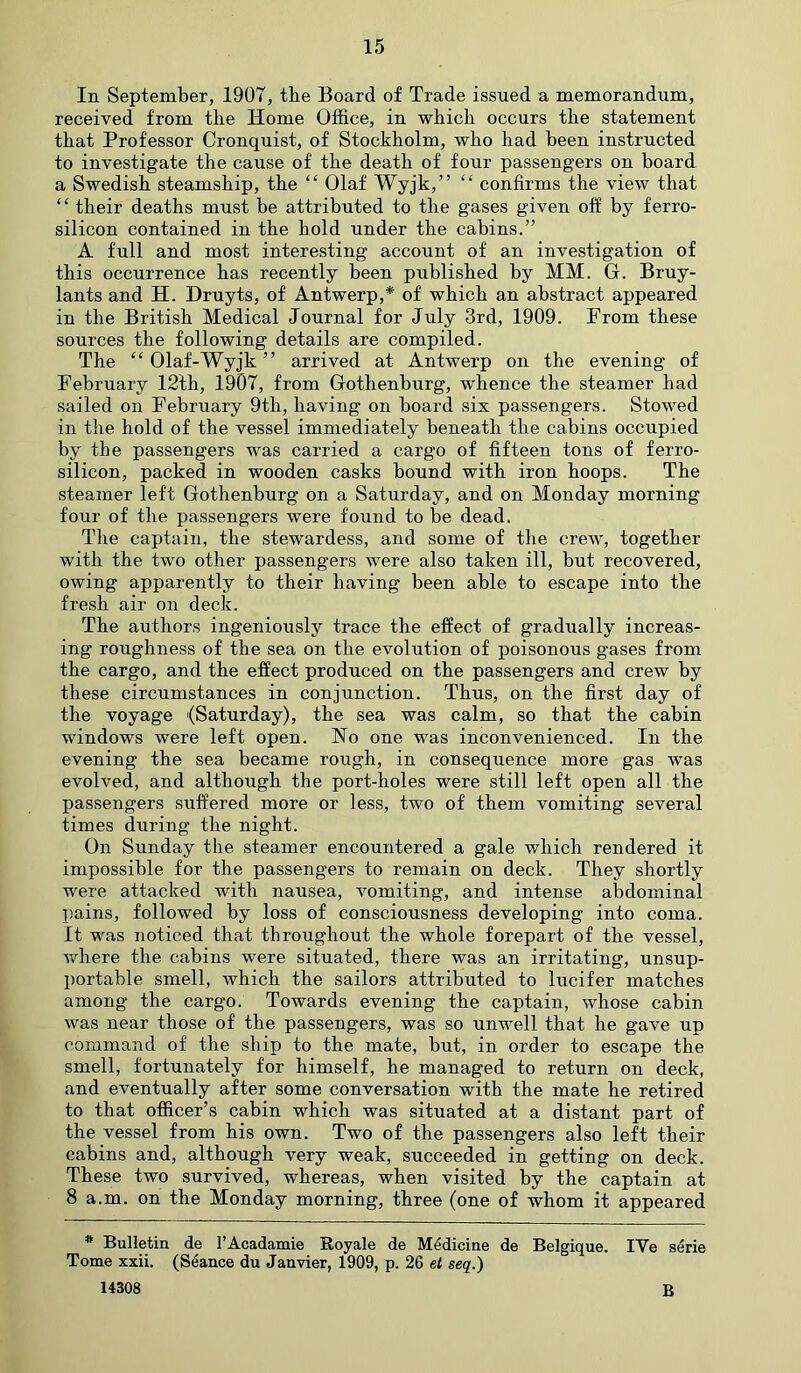 In September, 1907, the Board of Trade issued a memorandum, received from the Home Office, in which occurs the statement that Professor Cronquist, of Stockholm, who had been instructed to investigate the cause of the death of four passengers on board a Swedish steamship, the “ Olaf Wyjk,” “ confirms the view that “ their deaths must be attributed to the gases given off by ferro- silicon contained in the hold under the cabins.” A full and most interesting account of an investigation of this occurrence has recently been published by MM. G. Bruy- lants and H. Druyts, of Antwerp,* of which an abstract appeared in the British Medical Journal for July 3rd, 1909. From these sources the following details are compiled. The “ Olaf-Wyjk ” arrived at Antwerp on the evening of February 12th, 1907, from Gothenburg, whence the steamer had sailed on February 9th, having on board six passengers. Stowed in the hold of the vessel immediately beneath the cabins occupied by the passengers was carried a cargo of fifteen tons of ferro- silicon, packed in wooden casks bound with iron hoops. The steamer left Gothenburg on a Saturday, and on Monday morning four of the passengers were found to be dead. The captain, the stewardess, and some of the crew, together with the two other passengers were also taken ill, but recovered, owing apparently to their having been able to escape into the fresh air on deck. The authors ingeniously trace the effect of gradually increas- ing roughness of the sea on the evolution of poisonous gases from the cargo, and the effect produced on the passengers and crew by these circumstances in conjunction. Thus, on the first day of the voyage (Saturday), the sea was calm, so that the cabin windows were left open. No one was inconvenienced. In the evening the sea became rough, in consequence more gas was evolved, and although the port-holes were still left open all the passengers suffered more or less, two of them vomiting several times during the night. On Sunday the steamer encountered a gale which rendered it impossible for the passengers to remain on deck. They shortly were attacked with nausea, vomiting, and intense abdominal pains, followed by loss of consciousness developing into coma. It was noticed that throughout the whole forepart of the vessel, where the cabins were situated, there was an irritating, unsup- portable smell, which the sailors attributed to lucifer matches among the cargo. Towards evening the captain, whose cabin was near those of the passengers, was so unwell that he gave up command of the ship to the mate, but, in order to escape the smell, fortunately for himself, he managed to return on deck, and eventually after some conversation with the mate he retired to that officer’s cabin which was situated at a distant part of the vessel from his own. Two of the passengers also left their cabins and, although very weak, succeeded in getting on deck. These two survived, whereas, when visited by the captain at 8 a.m. on the Monday morning, three (one of whom it appeared * Bulletin de l’Acadamie Royale de Medicine de Belgique. IYe serie Tome xxii. (Stance du Janvier, 1909, p. 26 et seq.) 14308 B