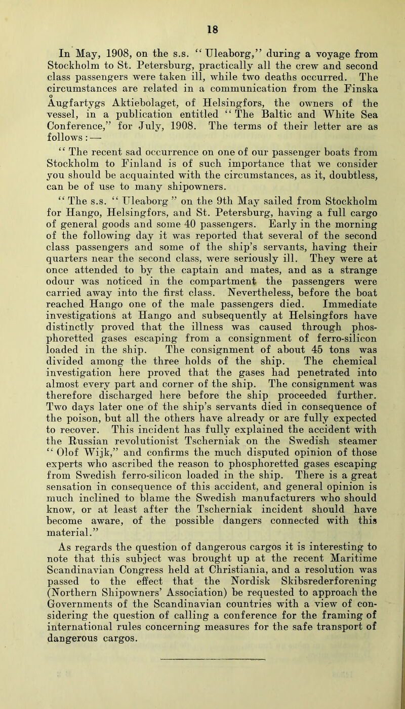 In May, 1908, on the s.s. “ Uleaborg,” during a voyage from Stockholm to St. Petersburg, practically all the crew and second class passengers were taken ill, while two deaths occurred. The circumstances are related in a communication from the Finska o Augfartygs Aktiebolaget, of Helsingfors, the owners of the vessel, in a publication entitled “ The Baltic and White Sea Conference,” for July, 1908. The terms of their letter are as follows : — “ The recent sad occurrence on one of our passenger boats from Stockholm to Finland is of such importance that we consider you should be acquainted with the circumstances, as it, doubtless, can be of use to many shipowners. “ The s.s. “ Fleaborg ” on the 9th May sailed from Stockholm for Hango, Helsingfors, and St. Petersburg, having a full cargo of general goods and some 40 passengers. Early in the morning of the following day it was reported that several of the second class passengers and some of the ship’s servants, having their quarters near the second class, were seriously ill. They were at once attended to by the captain and mates, and as a strange odour was noticed in the compartment the passengers were carried away into the first class. Nevertheless, before the boat reached Hango one of the male passengers died. Immediate investigations at Hango and subsequently at Helsingfors have distinctly proved that the illness was caused through phos- phoretted gases escaping from a consignment of ferro-silicon loaded in the ship. The consignment of about 45 tons was divided among the three holds of the ship. The chemical investigation here proved that the gases had penetrated into almost every part and corner of the ship. The consignment was therefore discharged here before the ship proceeded further. Two days later one of the ship’s servants died in consequence of the poison, but all the others have already or are fully expected to recover. This incident has fully explained the accident with the Russian revolutionist Tscherniak on the Swedish steamer “ Olof Wijk,” and confirms the much disputed opinion of those experts who ascribed the reason to phosphoretted gases escaping from Swedish ferro-silicon loaded in the ship. There is a great sensation in consequence of this accident, and general opinion is much inclined to blame the Swedish manufacturers who should know, or at least after the Tscherniak incident should have become aware, of the possible dangers connected with this material.” As regards the question of dangerous cargos it is interesting to note that this subject was brought up at the recent Maritime Scandinavian Congress held at Christiania, and a resolution was passed to the effect that the Nordisk Skibsrederforening (Northern Shipowners’ Association) be requested to approach the Governments of the Scandinavian countries with a view of con- sidering the question of calling a conference for the framing of international rules concerning measures for the safe transport of dangerous cargos.