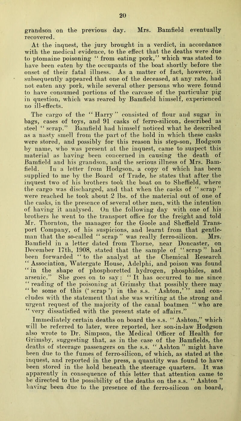 grandson on the previous day. Mrs. Bamfield eventually recovered. At the inquest, the jury brought in a verdict, iu accordance with the medical evidence, to the effect that the deaths were due to ptomaine poisoning “ from eating pork,” which was stated to have been eaten by the occupants of the boat shortly before the onset of their fatal illness. As a matter of fact, however, it subsequently appeared that one of the deceased, at any rate, had not eaten any pork, while several other persons who were found to have consumed portions of the carcase of the particular pig in question, which was reared by Bamfield himself, experienced no ill-effects. The cargo of the “Harry” consisted of flour and sugar in bags, cases of toys, and 91 casks of ferro-silicon, described as steel “ scrap.” Bamfield had himself noticed what he described as a nasty smell from the part of the hold in which these casks were stored, and possibly for this reason his step-son, Hodgson by name, who was present at the inquest, came to suspect this material as having been concerned in causing the death of Bamfield and his grandson, and the serious illness of Mrs. Bam- field. In a letter from Hodgson, a copy of which has been supplied to me by the Board of Trade, he states that after the inquest two of his brothers took the boat on to Sheffield, where the cargo was discharged, and that when the casks of “ scrap ” were reached he took about 2 lbs. of the material out of one of the casks, in the presence of several other men, with the intention of having it analysed. On the following day with one of his brothers he went to the transport office for the freight and told Mr. Thornton, the manager for the Goole and Sheffield Trans- port Company, of his suspicions, and learnt from that gentle- man that the so-called “ scrap ” was really ferro-silicon. Mrs. Bamfield in a letter dated from Thorne, near Doncaster, on December 17th, 1908, stated that the sample of “scrap” had been forwarded “to the analyst at the Chemical Research “ Association, Watergate House, Adelphi, and poison was found “in the shape of phosphoretted hydrogen, phosphides, and arsenic.” She goes on to say: “It has occurred to me since “ reading of the poisoning at Grimsby that possibly there may “be some of this (‘scrap’) in the s.s. ‘Ashton,’” and con- cludes with the statement that she was writing at the strong and urgent request of the majority of the canal boatmen “ who are “ very dissatisfied wfith the present state of affairs.” Immediately certain deaths on board the s.s. “ Ashton,” which will be referred to later, were reported, her son-in-law Hodgson also wrote to Dr. Simpson, the Medical Officer of Health for Grimsby, suggesting that, as in the case of the Bamfields, the deaths of steerage passengers on the s.s. “ Ashton ” might have been due to the fumes of ferro-silicon, of which, as stated at the inquest, and reported in the press, a quantity was found to have been stored in the hold beneath the steerage quarters. It was apparently in consequence of this letter that attention came to be directed to the possibility of the deaths on the s.s. “ Ashton ” having been due to the presence of the ferro-silicon on board,