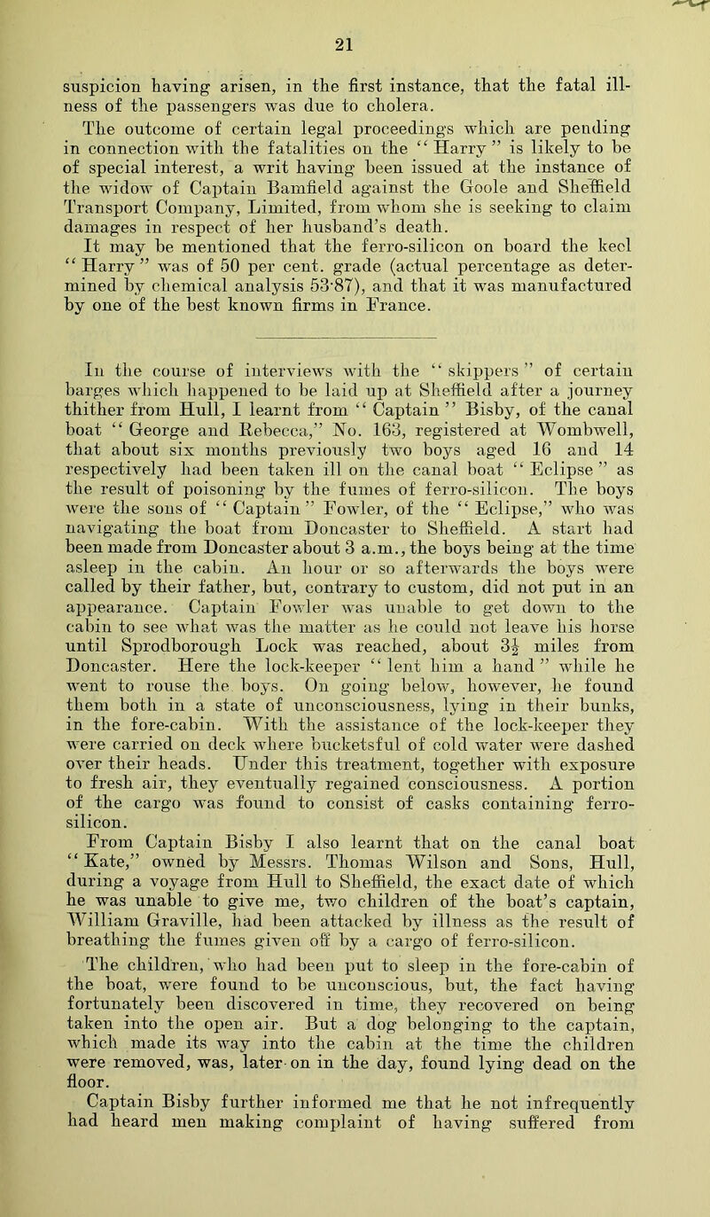 suspicion having arisen, in the first instance, that the fatal ill- ness of the passengers was due to cholera. The outcome of certain legal proceedings which are pending in connection with the fatalities on the “ Harry ” is likely to be of special interest, a writ having been issued at the instance of the widow of Captain Bamfield against the Goole and Sheffield Transport Company, Limited, from whom she is seeking to claim damages in respect of her husband’s death. It may be mentioned that the ferro-silicon on board the keel “Harry” was of 50 per cent, grade (actual percentage as deter- mined by chemical analysis 53‘87), and that it was manufactured by one of the best known firms in France. In the course of interviews with the “skippers” of certain barges which happened to be laid up at Sheffield after a journey thither from Hull, I learnt from “ Captain ’’ Bisby, of the canal boat “ George and Rebecca,” No. 163, registered at Wombwell, that about six months previously two boys aged 16 and 14 respectively had been taken ill on the canal boat “ Eclipse ” as the result of poisoning by the fumes of ferro-silicon. The boys were the sons of “ Captain” Fowler, of the “ Eclipse,” who was navigating the boat from Doncaster to Sheffield. A start had been made from Doncaster about 3 a.in., the boys being at the time asleep in the cabin. An hour or so afterwards the boys were called by their father, but, contrary to custom, did not put in an appearance. Captain Fowler was unable to get down to the cabin to see what was the matter as he could not leave his horse until Sprodborougli Lock was reached, about 3| miles from Doncaster. Here the lock-keeper “ lent him a hand ” while he went to rouse the boys. On going below, however, he found them both in a state of unconsciousness, lying in their bunks, in the fore-cabin. With the assistance of the lock-keeper they were carried on deck where bucketsful of cold water were dashed over their heads. Under this treatment, together with exposure to fresh air, they eventually regained consciousness. A portion of the cargo was found to consist of casks containing ferro- silicon. From Captain Bisby I also learnt that on the canal boat “Kate,” owned by Messrs. Thomas Wilson and Sons, Hull, during a voyage from Hull to Sheffield, the exact date of which he was unable to give me, two children of the boat’s captain, William Graville, had been attacked by illness as the result of breathing the fumes given off by a cargo of ferro-silicon. The children, who had been put to sleep in the fore-cabin of the boat, were found to be unconscious, but, the fact having fortunately been discovered in time, they recovered on being taken into the open air. But a dog belonging to the captain, which made its way into the cabin at the time the children were removed, was, later on in the day, found lying dead on the floor. Captain Bisby further informed me that he not infrequently had heard men making complaint of having suffered from