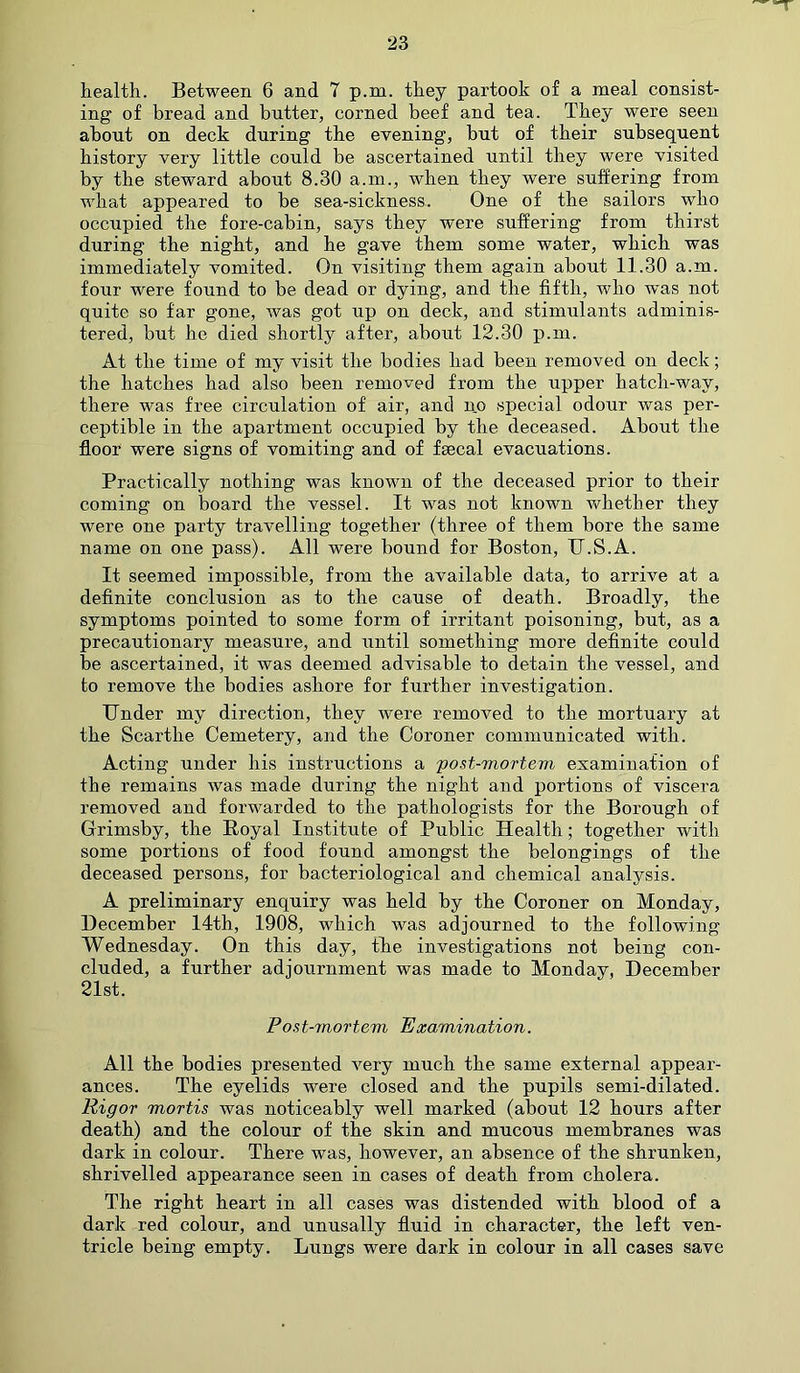 health. Between 6 and 7 p.m. they partook of a meal consist- ing of bread and butter, corned beef and tea. They were seen about on deck during the evening, but of their subsequent history very little could be ascertained until they were visited by the steward about 8.30 a.m., when they were suffering from what appeared to be sea-sickness.. One of the sailors who occupied the fore-cabin, says they were suffering from thirst during the night, and he gave them some water, which was immediately vomited. On visiting them again about 11.30 a.m. four were found to be dead or dying, and the fifth, who was not quite so far gone, was got up on deck, and stimulants adminis- tered, but he died shortly after, about 12.30 p.m. At the time of my visit the bodies had been removed on deck; the hatches had also been removed from the upper hatch-way, there was free circulation of air, and no special odour was per- ceptible in the apartment occupied by the deceased. About the floor were signs of vomiting and of faecal evacuations. Practically nothing was known of the deceased prior to their coming on board the vessel. It was not known whether they were one party travelling together (three of them bore the same name on one pass). All were bound for Boston, TT.S.A. It seemed impossible, from the available data, to arrive at a definite conclusion as to the cause of death. Broadly, the symptoms pointed to some form of irritant poisoning, but, as a precautionary measure, and until something more definite could be ascertained, it was deemed advisable to detain the vessel, and to remove the bodies ashore for further investigation. Under my direction, they were removed to the mortuary at the Scarthe Cemetery, and the Coroner communicated with. Acting under his instructions a post-mortem examination of the remains was made during the night and portions of viscera removed and forwarded to the pathologists for the Borough of Grimsby, the Royal Institute of Public Health; together with some portions of food found amongst the belongings of the deceased persons, for bacteriological and chemical analysis. A preliminary enquiry was held by the Coroner on Monday, December 14th, 1908, which was adjourned to the following Wednesday. On this day, the investigations not being con- cluded, a further adjournment was made to Monday, December 21st. Post-mortem Examination. All the bodies presented very much the same external appear- ances. The eyelids were closed and the pupils semi-dilated. Rigor mortis was noticeably well marked (about 12 hours after death) and the colour of the skin and mucous membranes was dark in colour. There was, however, an absence of the shrunken, shrivelled appearance seen in cases of death from cholera. The right heart in all cases was distended with blood of a dark red colour, and unusally fluid in character, the left ven- tricle being empty. Lungs were dark in colour in all cases save