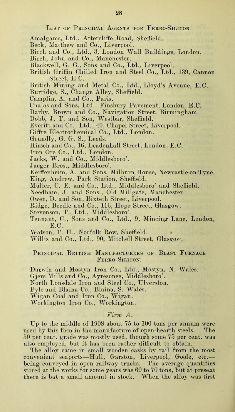 List of Principal Agents for Ferro-Silicon. Amalgams, Ltd., Attercliffe Road, Sheffield. Beck, Matthew and Co., Liverpool. Birch and Co., Ltd., 3, London Wall Buildings, London. Birch, John and Co., Manchester. Blackwell, G. G., Sons and Co., Ltd., Liverpool. British Griffin Chilled Iron and Steel Co., Ltd., 139, Cannon Street, E.C. British Mining and Metal Co., Ltd., Lloyd’s Avenue, E.C. Burridge, S., Change Alley, Sheffield. Camplin, A. and Co., Paris. Chalas and Sons, Ltd., Finsbury Pavement, London, E.C. Darby, Brown and Co., Navigation Street, Birmingham. Dobb, J. T. and Son, Westbar, Sheffield. Everitt and Co., Ltd., 40, Chapel Street, Liverpool. Giffre Electrochemical Co., Ltd., London. Grundly, G. G. S., Leeds. Hirsch and Co., 16, Leadenhall Street, London, E.C. Iron Ore Co., Ltd., London. Jacks, W. and Co., Middlesboro’. Jaeger Bros., Middlesboro’. Keilfenheim, A. and Sons, Milburn House, Newcastle-on-Tyne. King, Andrew, Park Station, Sheffield. Muller, C. E. and Co., Ltd., Middlesboro’ and Sheffield. Needham, J. and Sons., Old Millgate, Manchester. Owen, D. and Son, Bixtetli Street, Liverpool. Ridge, Beedle and Co., 116, Hope Street, Glasgow. Stevenson, T., Ltd., Middlesboro’. Tennant, C., Sons and Co., Ltd., 9, Mincing Lane, London, E.C. Watson, T. H., Norfolk Row, Sheffield. Willis and Co., Ltd., 90, Mitchell Street, Glasgow. Principal British Manufacturers of Blast Furnace Ferro-Silicon. Darwin and Mostyn Iron Co., Ltd., Mostyn, N. Wales. Gjers Mills and Co., Ayresonee, Middlesboro’. North Lonsdale Iron and Steel Co., Diversion. Pyle and Blaina Co., Blaina, S. Wales. Wigan Coal and Iron Co., Wigan. Workington Iron Co., Workington. Firm. A. Dp to the middle of 1908 about 75 to 100 tons per annum were used by this firm in the manufacture of open-hearth steels. The 50 per cent, grade was mostly used, though some 75 per cent, was also employed, but it has been rather difficult to obtain. The alloy came in small wooden casks by rail from the most convenient seaports—Hull, Garston, Liverpool, Goole, etc.— being conveyed in open railway trucks. The average quantities stored at the works for some years was 60 to 70 tons, but at present there is but a small amount in stock. When the alloy was first