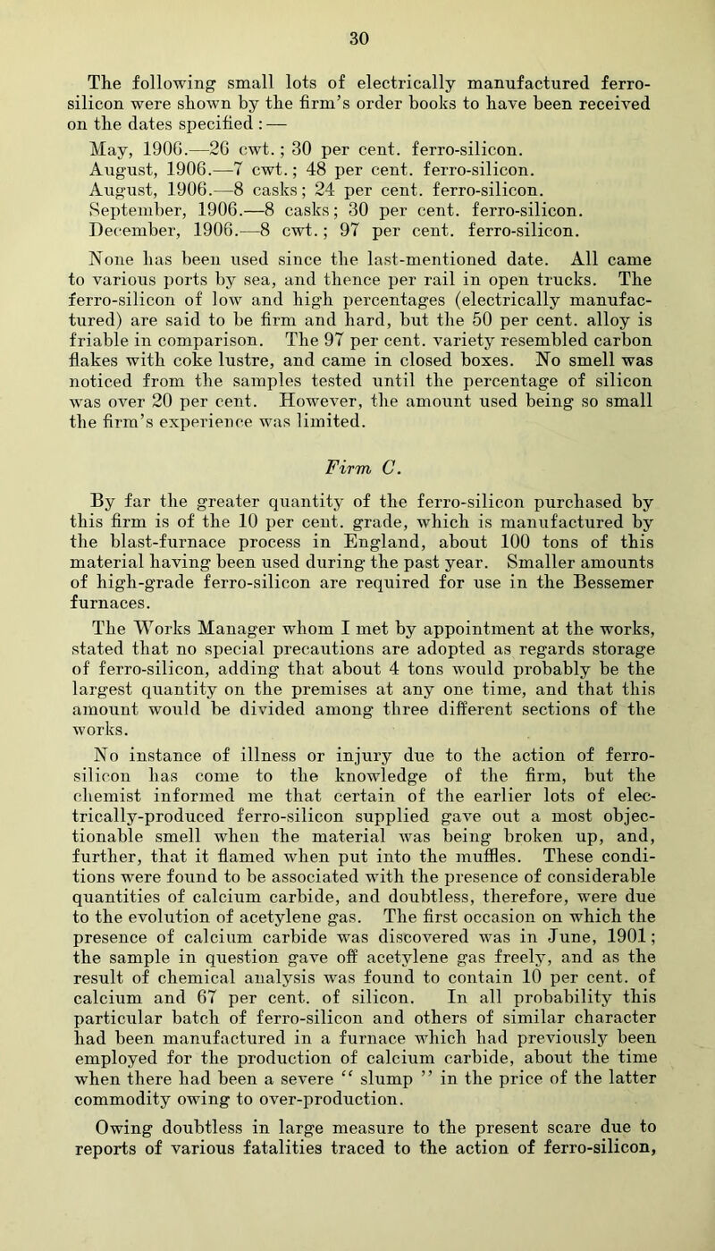 The following small lots of electrically manufactured ferro- silicon were shown by the firm’s order books to have been received on the dates specified : — May, 190G.—26 cwt.; 30 per cent, ferro-silicon. August, 1906.—7 cwt.; 48 per cent, ferro-silicon. August, 1906.—8 casks; 24 per cent, ferro-silicon. September, 1906.—8 casks; 30 per cent, ferro-silicon. December, 1906.—8 cwt.; 97 per cent, ferro-silicon. None has been used since the last-mentioned date. All came to various ports by sea, and thence per rail in open trucks. The ferro-silicon of low and high percentages (electrically manufac- tured) are said to be firm and hard, but the 50 per cent, alloy is friable in comparison. The 97 per cent, variety resembled carbon flakes with coke lustre, and came in closed boxes. No smell was noticed from the samples tested until the percentage of silicon wTas over 20 per cent. However, the amount used being so small the firm’s experience was limited. Firm C. By far the greater quantity of the ferro-silicon purchased by this firm is of the 10 per cent, grade, which is manufactured by the blast-furnace process in England, about 100 tons of this material having been used during the past year. Smaller amounts of high-grade ferro-silicon are required for use in the Bessemer furnaces. The Works Manager whom I met by appointment at the works, stated that no special precautions are adopted as regards storage of ferro-silicon, adding that about 4 tons would probably be the largest quantity on the premises at any one time, and that this amount would be divided among three different sections of the works. No instance of illness or injury due to the action of ferro- silicon lias come to the knowledge of the firm, but the chemist informed me that certain of the earlier lots of elec- trically-produced ferro-silicon supplied gave out a most objec- tionable smell when the material was being broken up, and, further, that it flamed when put into the muffles. These condi- tions were found to be associated with the presence of considerable quantities of calcium carbide, and doubtless, therefore, were due to the evolution of acetylene gas. The first occasion on which the presence of calcium carbide was discovered was in June, 1901; the sample in question gave off acetylene gas freely, and as the result of chemical analysis was found to contain 10 per cent, of calcium and 67 per cent, of silicon. In all probability this particular batch of ferro-silicon and others of similar character had been manufactured in a furnace which had previously been employed for the production of calcium carbide, about the time wken there had been a severe “ slump ” in the price of the latter commodity owing to over-production. Owing doubtless in large measure to the present scare due to reports of various fatalities traced to the action of ferro-silicon,