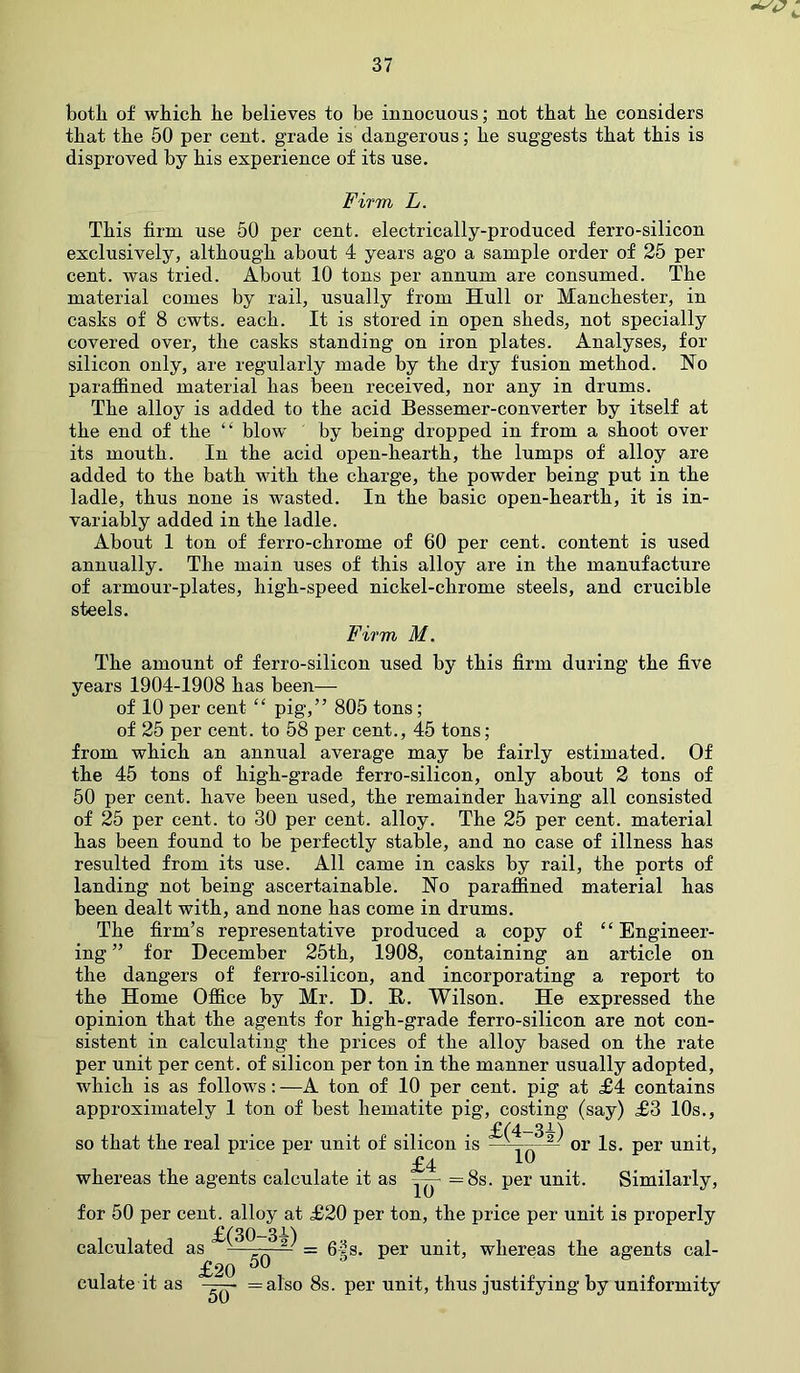 both of which he believes to be innocuous; not that he considers that the 50 per cent, grade is dangerous; he suggests that this is disproved by his experience of its use. Firm L. This firm use 50 per cent, electrically-produced ferro-silicon exclusively, although about 4 years ago a sample order of 25 per cent, was tried. About 10 tons per annum are consumed. The material comes by rail, usually from Hull or Manchester, in casks of 8 cwts. each. It is stored in open sheds, not specially covered over, the casks standing on iron plates. Analyses, for silicon only, are regularly made by the dry fusion method. No paraffined material has been received, nor any in drums. The alloy is added to the acid Bessemer-converter by itself at the end of the “ blow by being dropped in from a shoot over its mouth. In the acid open-hearth, the lumps of alloy are added to the bath with the charge, the powder being put in the ladle, thus none is wasted. In the basic open-hearth, it is in- variably added in the ladle. About 1 ton of ferro-chrome of 60 per cent, content is used annually. The main uses of this alloy are in the manufacture of armour-plates, high-speed nickel-chrome steels, and crucible steels. Firm M. The amount of ferro-silicon used by this firm during the five years 1904-1908 has been— of 10 per cent “ pig,” 805 tons; of 25 per cent, to 58 per cent., 45 tons; from which an annual average may be fairly estimated. Of the 45 tons of high-grade ferro-silicon, only about 2 tons of 50 per cent, have been used, the remainder having all consisted of 25 per cent, to 30 per cent, alloy. The 25 per cent, material has been found to be perfectly stable, and no case of illness has resulted from its use. All came in casks by rail, the ports of landing not being ascertainable. No paraffined material has been dealt with, and none has come in drums. The firm’s representative produced a copy of “ Engineer- ing ” for December 25th, 1908, containing an article on the dangers of ferro-silicon, and incorporating a report to the Home Office by Mr. D. H. Wilson. He expressed the opinion that the agents for high-grade ferro-silicon are not con- sistent in calculating the prices of the alloy based on the rate per unit per cent, of silicon per ton in the manner usually adopted, which is as follows: —A ton of 10 per cent, pig at £4 contains approximately 1 ton of best hematite pig, costing (say) £3 10s., so that the real price per unit of silicon is —or Is. per unit, £4 10 whereas the agents calculate it as vrr- =8s. per unit. Similarly, 10 for 50 per cent, alloy at £20 per ton, the price per unit is properly calculated as £^°~3^ £20 50 = 6|s. per unit, whereas the agents cal- culate it as 50 = also 8s. per unit, thus justifying by uniformity