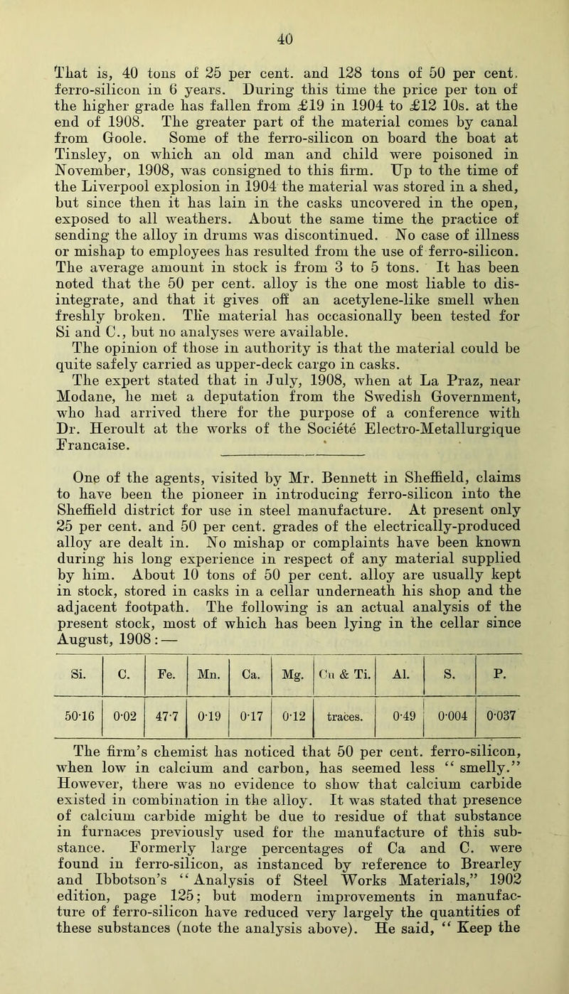 That is, 40 tons of 25 per cent, and 128 tons of 50 per cent, ferro-silicon in 6 years. During this time the price per ton ot the higher grade has fallen from £19 in 1904 to £12 10s. at the end of 1908. The greater part of the material comes by canal from Goole. Some of the ferro-silicon on board the boat at Tinsley, on which an old man and child were poisoned in November, 1908, was consigned to this firm. Dp to the time of the Liverpool explosion in 1904 the material was stored in a shed, but since then it has lain in the casks uncovered in the open, exposed to all weathers. About the same time the practice of sending the alloy in drums was discontinued. No case of illness or mishap to employees has resulted from the use of ferro-silicon. The average amount in stock is from 3 to 5 tons. It has been noted that the 50 per cent, alloy is the one most liable to dis- integrate, and that it gives off an acetylene-like smell when freshly broken. The material has occasionally been tested for Si and C., but no analyses were available. The opinion of those in authority is that the material could be quite safely carried as upper-deck cargo in casks. The expert stated that in July, 1908, when at La Praz, near Modane, he met a deputation from the Swedish Government, who had arrived there for the purpose of a conference with Dr. Heroult at the works of the Societe Electro-Metallurgique Francaise. One of the agents, visited by Mr. Bennett in Sheffield, claims to have been the pioneer in introducing ferro-silicon into the Sheffield district for use in steel manufacture. At present only 25 per cent, and 50 per cent, grades of the electrically-produced alloy are dealt in. No mishap or complaints have been known during his long experience in respect of any material supplied by him. About 10 tons of 50 per cent, alloy are usually kept in stock, stored in casks in a cellar underneath his shop and the adjacent footpath. The following is an actual analysis of the present stock, most of which has been lying in the cellar since August, 1908: — Si. C. Fe. Mn. Ca. Mg. Cu & Ti. Al. S. P. 50-16 0-02 47-7 0-19 0-17 0-12 traces. 0-49 0-004 0-037 The firm’s chemist has noticed that 50 per cent, ferro-silicon, when low in calcium and carbon, has seemed less “ smelly.” However, there was no evidence to show that calcium carbide existed in combination in the alloy. It was stated that presence of calcium carbide might be due to residue of that substance in furnaces previously used for the manufacture of this sub- stance. Formerly large percentages of Ca and C. were found in ferro-silicon, as instanced by reference to Brearley and Ibbotson’s “ Analysis of Steel Works Materials,” 1902 edition, page 125; but modern improvements in manufac- ture of ferro-silicon have reduced very largely the quantities of these substances (note the analysis above). He said, “ Keep the