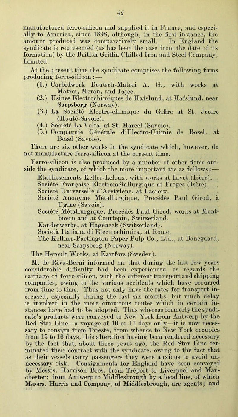 manufactured ferro-silicon aud supplied it in France, and especi- ally to America, since 1898, although, iu the first instance, the amount produced was comparatively small. In England the syndicate is represented (as has been the case from the date of its formation) by the British Griffin Chilled Iron and Steel Company, Limited. At the present time the syndicate comprises the following firms producing ferro-silicon: — (1.) Carbidwerk Deutsch-Matrei A. G., with works at Matrei, Meran, and Jajce. (2.) TTsines Electrochimiques de Hafslund, at Hafslund,. near Sarpsborg (Norway). i(3.) La Societe Electro-chimique du Giffre at St. Jeoire (Haute-Savoie). (4.) Societe La Volta, at St. Marcel (Savoie). (5.) Compagnie Generale d’Electro-Ckimie de Bozel, at Bozel (Savoie). There are six other works in the syndicate which, however, do not manufacture ferro-silicon at the present time. Ferro-silicon is also produced by a number of other firms out- side the syndicate, of which the more important are as follows: — Etablissements Keller-Leleux, with works at Livet (Isere). Societe Frangaise Electrometallurgique at Froges (Isere). Societe TJniverselle d’Acetylene, at Lacroix. Societe Anonyme Metallurgique, Procedes Paul Girod, a Ugine (Savoie). Societe Metallurgique, Procedes Paul Girod, works at Mont- bovon and at Courtepin, Switzerland. Kanderwerke, at Hageneck (Switzerland). Societa Italiana di Electrochimica, at Rome. The Kellner-Partington Paper Pulp Co., Ltd., at Bonegaard, near Sarpsborg (Norway). The Heroult Works, at Kartfors (Sweden). M. de Riva-Berni informed me that during the last few years considerable difficulty had been experienced, as regards the carriage of ferro-silicon, with the different transport and shipping companies, owing to the various accidents which have occurred from time to time. Thus not only have the rates for transport in- creased, especially during the last six months, but much delay is involved in the more circuitous routes which in certain in- stances have had to be adopted. Thus whereas formerly the syndi- cate’s products were conveyed to New York from Antwerp by the Red Star Line—a voyage of 10 or 11 days only—it is now neces- sary to consign from Trieste, from whence to New York occupies from 15 to 16 days, this alteration having been rendered necessary by the fact that, about three years ago, the Red Star Line ter- minated their contract with the syndicate, owing to the fact that as their vessels carry passengers they were anxious to avoid un- necessary risk. Consignments for England have been conveyed by Messrs. Harrison Bros, from Treport to Liverpool and Man- chester ; from Antwerp to Middlesbrough by a local line, of which Messrs. Harris and Company, of Middlesbrough, are agents; and