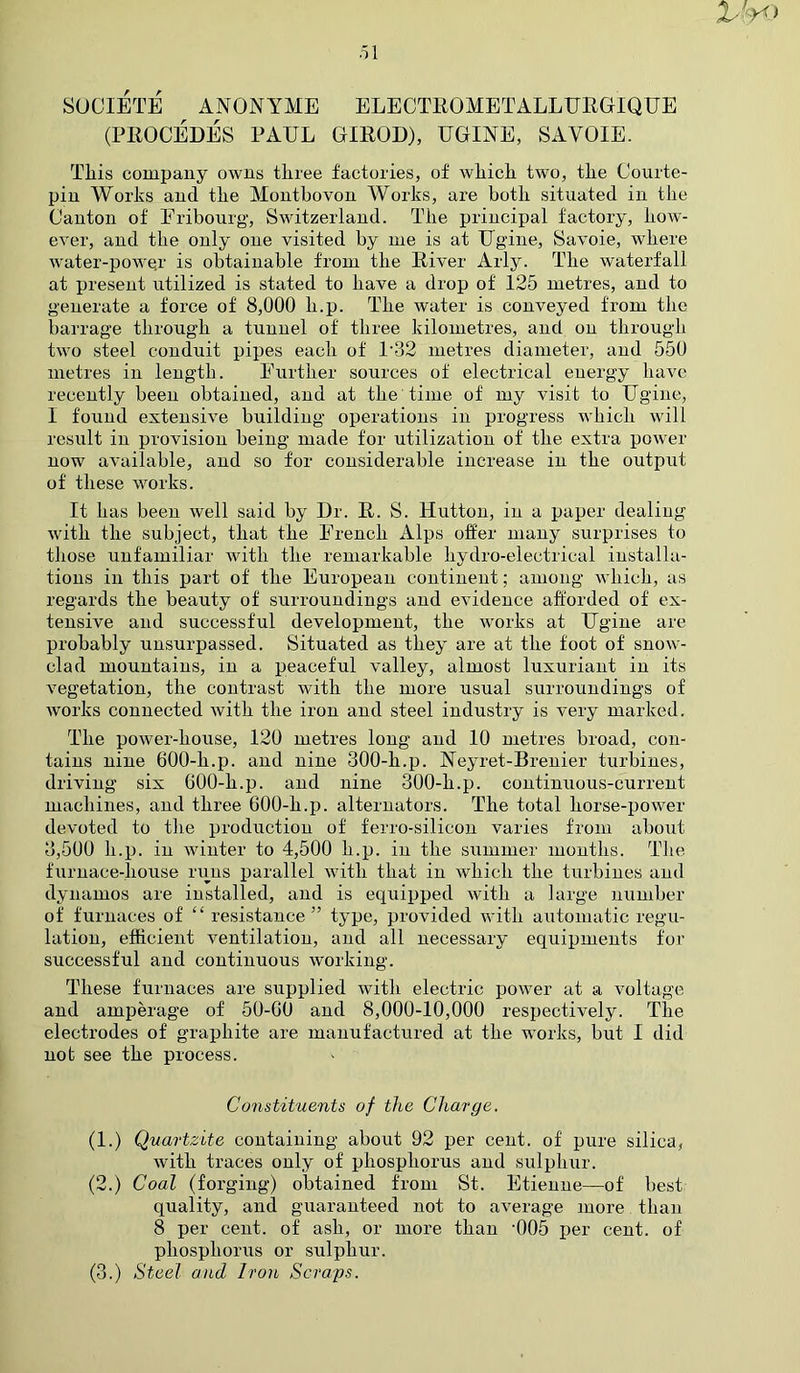 S0C1ETE ANONYME ELECTROMETALLURGIQUE (PROCEDES PAUL GIROD), UGINE, SAVOIE. This company owns three factories, of which two, the Courte- pin Works and the Montbovon Works, are both situated in the Canton of Eribourg, Switzerland. The principal factory, how- ever, and the only one visited by me is at Ugine, Savoie, where water-powqr is obtainable from the River Arly. The waterfall at present utilized is stated to have a drop of 125 metres, and to generate a force of 8,000 li.p. The water is conveyed from the barrage through a tunnel of three kilometres, and on through two steel conduit pipes each of l-32 metres diameter, and 550 metres in length. Further sources of electrical energy have recently been obtained, and at the time of my visit to Ugine, I found extensive building operations in progress which will result in provision being made for utilization of the extra power now available, and so for considerable increase in the output of these works. It has been well said by Dr. R. S. Hutton, in a paper dealing with the subject, that the French Alps offer many surprises to those unfamiliar with the remarkable hydro-electrical installa- tions in this part of the European continent; among which, as regards the beauty of surroundings and evidence afforded of ex- tensive and successful development, the works at Ugine are probably unsurpassed. Situated as they are at the foot of snow- clad mountains, in a peaceful valley, almost luxuriant in its vegetation, the contrast with the more usual surroundings of works connected with the iron and steel industry is very marked. The power-house, 120 metres long and 10 metres broad, con- tains nine 600-h.p. and nine 300-h.p. Neyret-Brenier turbines, driving six 600-h.p. and nine 300-li.p. continuous-current machines, and three 600-h.p. alternators. The total liorse-power devoted to the production of ferro-silicon varies from about 3,500 h.p. in winter to 4,500 h.p. in the summer months. The furnace-liouse runs parallel with that in which the turbines and dynamos are installed, and is equipped with a large number of furnaces of “resistance” type, provided with automatic regu- lation, efficient ventilation, and all necessary equipments for successful and continuous working. These furnaces are supplied with electric power at a voltage and amperage of 50-00 and 8,000-10,000 respectively. The electrodes of graphite are manufactured at the works, but I did not see the process. Constituents of the Charge. (1.) Quartzite containing about 92 per cent, of pure silica, with traces only of phosphorus and sulphur. (2.) Coal (forging) obtained from St. Etienne—of best quality, and guaranteed not to average more than 8 per cent, of ash, or more than ‘005 per cent, of phosphorus or sulphur. (3.) Steel and Iron Scraps.