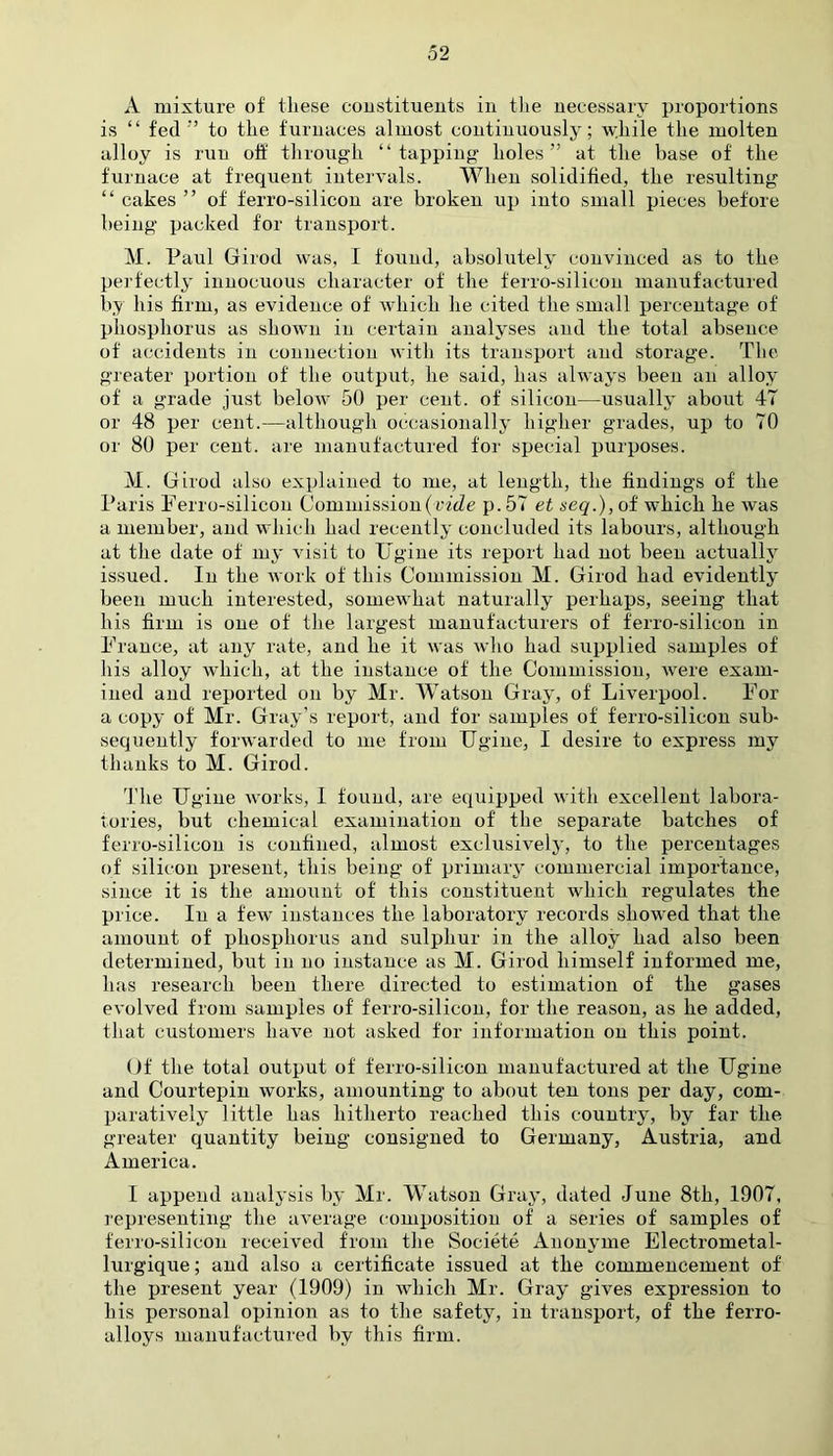 A mixture of the.se constituents in the necessary proportions is “ fed” to the furnaces almost continuously; wjiile the molten alloy is run oft' through “tapping holes” at the base of the furnace at frequent intervals. When solidified, the resulting “ cakes ” of ferro-silicon are broken up into small pieces before being packed for transport. M. Paul Girod was, I found, absolutely convinced as to the perfectly innocuous character of the ferro-silicon manufactured by his firm, as evidence of which he cited the small percentage of phosphorus as shown in certain analyses and the total absence of accidents in connection with its transport and storage. The greater portion of the output, he said, lias always been an alloy of a grade just below 50 per cent, of silicon—usually about 47 or 48 per cent.—although occasionally higher grades, up to 70 or 80 per cent, are manufactured for special purposes. M. Girod also explained to me, at length, the findings of the Paris Ferro-silicon Commission {vide p. 57 et seq.), of which he was a member, and which had recently concluded its labours, although at the date of my visit to Ugine its report had not been actually issued. In the work of this Commission M. Girod had evidently been much interested, somewhat naturally perhaps, seeing that his firm is one of the largest manufacturers of ferro-silicon in France, at any rate, and he it was who had supplied samples of his alloy which, at the instance of the Commission, were exam- ined and reported on by Mr. Watson Gray, of Liverpool. For a copy of Mr. Gray’s report, and for samples of ferro-silicon sub- sequently forwarded to me from TTgine, I desire to express my thanks to M. Girod. The Ugine works, I found, are equipped with excellent labora- tories, but chemical examination of the separate batches of ferro-silicon is confined, almost exclusively, to the percentages of silicon present, this being of primary commercial importance, since it is the amount of this constituent which regulates the price. In a few instances the laboratory records showed that the amount of phosphorus and sulphur in the alloy had also been determined, but in no instance as M. Girod himself informed me, has research been there directed to estimation of the gases evolved from samples of ferro-silicon, for the reason, as he added, that customers have not asked for information on this point. Of the total output of ferro-silicon manufactured at the Ugine and Courtepin works, amounting to about ten tons per day, com- paratively little has hitherto reached this country, by far the greater quantity being consigned to Germany, Austria, and America. I append analysis by Mr. Watson Gray, dated June 8th, 1907, representing the average composition of a series of samples of ferro-silicon received from the Societe Anonyme Electrometal- lurgique; and also a certificate issued at the commencement of the present year (1909) in which Mr. Gray gives expression to his personal opinion as to the safety, in transport, of the ferro- alloys manufactured by this firm.