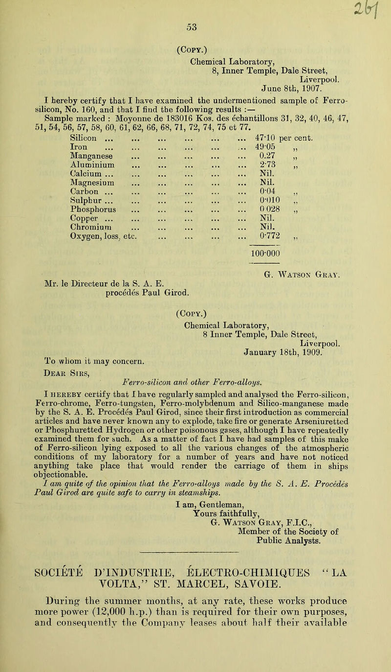 (Copy.) Chemical Laboratory, 8, Inner Temple, Dale Street, Liverpool. June 8th, 1907. I hereby certify that I have examined the undermentioned sample of Ferro- silicon, No. 160, and that I find the following results :— Sample marked : Moyonne de 183016 Kos. des echantillons 31, 32, 40, 46, 47, 51, 54, 56, 57, 58, 60, 61, 62, 66, 68, 71, 72, 74, 75 et 77. Silicon ... Iron Manganese Aluminium Calcium ... Magnesium Carbon ... Sulphur ... Phosphorus Copper ... Chromium Oxygen, loss, etc 47T0 per cent. 49-05 0.27 2-73 i) )> Nil. Nil. 0-04 0-010 0 028 Nil. Nil. 0-772 100-000 Mr. le Directeur de la S. A. E. procedes Paul Girod. G. Watson Gray. (Copy.) Chemical Laboratory, 8 Inner Temple, Dale Street, Liverpool. January 18th, 1909. To whom it may concern. Dear Sirs, Fevro-silicon and other Ferro-alloys. I hereby certify that I have regularly sampled and analysed the Ferro-silicon, Ferro-chrome, Ferro-tungsten, Ferro-molybdenum and Silico-manganese made by the S. A. E. Procedes Paul Girod, since their first introduction as commercial articles and have never known any to explode, take fire or generate Arseniuretted or Phosphuretted Hydrogen or other poisonous gases, although I have repeatedly examined them for such. As a matter of fact I have had samples of this make of Ferro-silicon lying exposed to all the various changes of the atmospheric conditions of my laboratory for a number of years and have not noticed anything take place that would render the carriage of them in ships objectionable. I am quite of the opinion that the Ferro-alloys made by the S. A. E. Procedes Paul Girod are quite safe to carry in steamships. I am, Gentleman, Yours faithfully, G. Watson Gray, F.I.C., Member of the Society of Public Analysts. SOCIETE D’INDUSTRIE, ELECTRO-CHIMIQTJES “LA VOLTA,” ST. MARCEL, SAVOIE. During the summer months, at any rate, these works produce more power (12,000 lx.p.) than is required for their own purposes, and consequently the Company leases about half their available