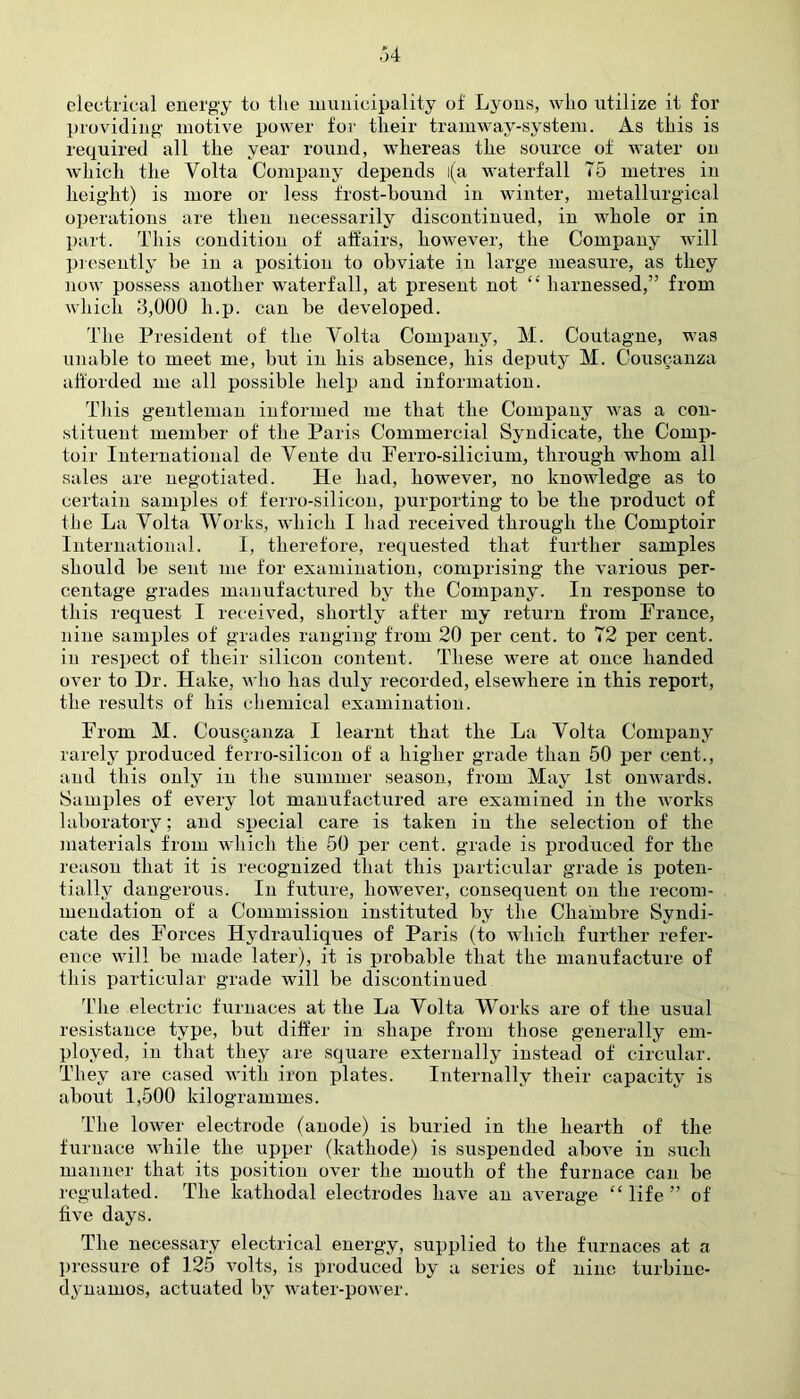 electrical energy to the municipality of Lyons, who utilize it for providing motive power for their tramway-system. As this is required all the year round, whereas the source of water on which the Volta Company depends l(a waterfall 75 metres in height) is more or less frost-bound in winter, metallurgical operations are then necessarily discontinued, in whole or in part. This condition of affairs, however, the Company will presently be in a position to obviate in large measure, as they now possess another waterfall, at present not harnessed,” from which 3,000 li.p. can be developed. The President of the Volta Company, M. Coutagne, was unable to meet me, but in his absence, his deputy M. Couscanza afforded me all possible help and information. This gentleman informed me that the Company was a con- stituent member of the Paris Commercial Syndicate, the Comp- toir International de Vente du Ferro-silicium, through whom all sales are negotiated. He had, however, no knowledge as to certain samples of ferro-silicon, purporting to be the product of the La Volta Works, which I had received through the Comptoir International. I, therefore, requested that further samples should be sent me for examination, comprising the various per- centage grades manufactured by the Company. In response to this request I received, shortly after my return from France, nine samples of grades ranging from 20 per cent, to 72 per cent, in respect of their silicon content. These were at once handed over to Dr. Hake, who has duly recorded, elsewhere in this report, the results of his chemical examination. From M. Couscanza I learnt that the La Volta Company rarely produced ferro-silicon of a higher grade than 50 per cent., and this only in the summer season, from May 1st onwards. Samples of every lot manufactured are examined in the works laboratory; and special care is taken in the selection of the materials from which the 50 per cent, grade is produced for the reason that it is recognized that this particular grade is poten- tially dangerous. In future, however, consequent on the recom- mendation of a Commission instituted by the Chambre Syndi- cate des Forces Hydrauliques of Paris (to which further refer- ence will be made later), it is probable that the manufacture of this particular grade will be discontinued The electric furnaces at the La Volta Works are of the usual resistance type, but differ in shape from those generally em- ployed, in that they are square externally instead of circular. They are cased with iron plates. Internally their capacity is about 1,500 kilogrammes. The lower electrode (anode) is buried in the hearth of the furnace while the upper (kathode) is suspended above in such manner that its position over the mouth of the furnace can be regulated. The kathodal electrodes have an average “ life ” of five days. The necessary electrical energy, supplied to the furnaces at a pressure of 125 volts, is produced by a series of nine turbine- dynamos, actuated by water-power.