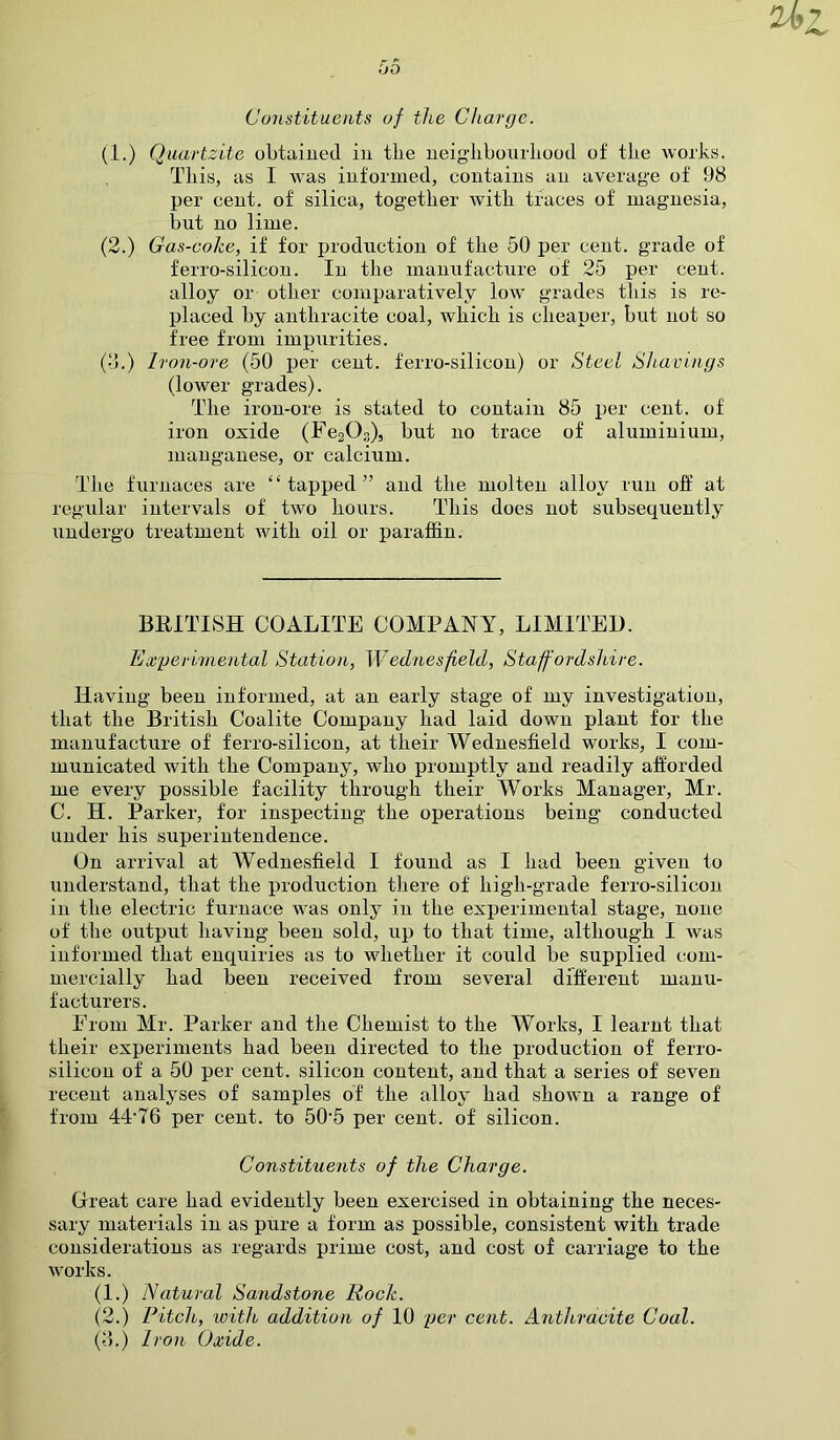 Constituents of the Charge. (1.) Quartzite obtained in the neighbourhood of the works. This, as I was informed, contains an average of 98 per cent, of silica, together with traces of magnesia, but no lime. (2.) Gas-coke, if for production of the 50 per cent, grade of ferro-silicon. In the manufacture of 25 per cent, alloy or other comparatively low grades this is re- placed by anthracite coal, which is cheaper, but not so free from impurities. (3.) Iron-ore (50 per cent, ferro-silicon) or Steel Shavings (lower grades). The iron-ore is stated to contain 85 per cent, of iron oxide (Fe203), but no trace of aluminium, manganese, or calcium. The furnaces are “tapped” and the molten alloy run off at regular intervals of two hours. This does not subsequently undergo treatment with oil or paraffin. BRITISH COALITE COMPANY, LIMITED. Experimental Station, Wednesfield, Staffordshire. Having been informed, at an early stage of my investigation, that the British Coalite Company had laid down plant for the manufacture of ferro-silicon, at their Wednesfield works, I com- municated with the Company, who promptly and readily afforded me every possible facility through their Works Manager, Mr. C. H. Parker, for inspecting the operations being conducted under his superintendence. On arrival at Wednesfield I found as I had been given to understand, that the production there of high-grade ferro-silicon in the electric furnace was only in the experimental stage, none of the output having been sold, up to that time, although I was informed that enquiries as to whether it could be supplied com- mercially had been received from several different manu- facturers. From Mr. Parker and the Chemist to the Works, I learnt that their experiments had been directed to the production of ferro- silicon of a 50 per cent, silicon content, and that a series of seven recent analyses of samples of the alloy had shown a range of from 4P76 per cent, to 505 per cent, of silicon. Constituents of the Charge. Great care had evidently been exercised in obtaining the neces- sary materials in as pure a form as possible, consistent with trade considerations as regards prime cost, and cost of carriage to the works. (1.) Natural Sandstone Rock. (2.) Pitch, icith addition of 10 per cent. Anthracite Coal. (3.) Iron Oxide.