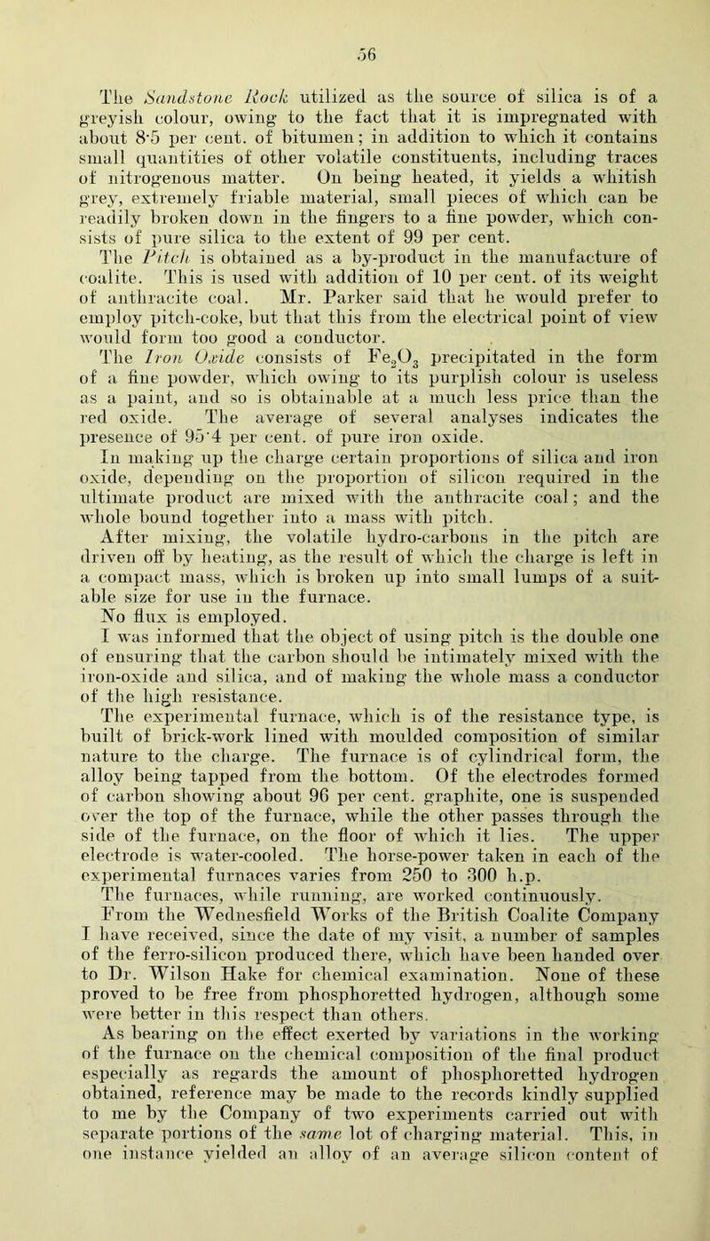 Tile Sandstone Hock utilized as tlie source of silica is of a greyish colour, owing to tlie fact that it is impregnated with about 8'5 per cent, of bitumen; in addition to which it contains small quantities of other volatile constituents, including traces of nitrogenous matter. On being heated, it yields a whitish grey, extremely friable material, small pieces of which can be readily broken down in the fingers to a fine powder, which con- sists of pure silica to the extent of 99 per cent. The Pitch is obtained as a by-product in the manufacture of coalite. This is used with addition of 10 per cent, of its weight of anthracite coal. Mr. Parker said that he would prefer to employ pitch-coke, but that this from the electrical point of view would form too good a conductor. The Iron Oxide consists of Fe203 precipitated in the form of a fine powder, wdiich owing to its purplish colour is useless as a paint, and so is obtainable at a much less price than the red oxide. The average of several analyses indicates the presence of 95'4 per cent, of pure iron oxide. In making up the charge certain proportions of silica and iron oxide, depending on the proportion of silicon required in the ultimate product are mixed with the anthracite coal; and the whole bound together into a mass with pitch. After mixing, the volatile hydro-carbons in the pitch are driven off by heating, as the result of which the charge is left in a compact mass, which is broken up into small lumps of a suit- able size for use in the furnace. No flux is employed. I was informed that the object of using pitch is the double one of ensuring that the carbon should be intimately mixed with the iron-oxide and silica, and of making the whole mass a conductor of the high resistance. The experimental furnace, which is of the resistance type, is built of brick-work lined with moulded composition of similar nature to the charge. The furnace is of cylindrical form, the alloy being tapped from the bottom. Of the electrodes formed of carbon showing about 96 per cent, graphite, one is suspended over the top of the furnace, while the other passes through the side of the furnace, on the floor of which it lies. The upper electrode is water-cooled. The liorse-pow^er taken in each of the experimental furnaces varies from 250 to 600 h.p. The furnaces, wdiile running, are worked continuously. From the Wednesfield Works of the British Coalite Company I have received, since the date of my visit, a number of samples of the ferro-silicon produced there, which have been handed over to Dr. Wilson Hake for chemical examination. None of these proved to be free from phosphoretted hydrogen, although some were better in this respect than others. As bearing on the effect exerted by variations in the working of the furnace on the chemical composition of the final product especially as regards the amount of phosphoretted hydrogen obtained, reference may be made to the records kindly supplied to me by the Company of two experiments carried out with separate portions of the same lot of charging material. This, in one instance yielded an alloy of an average silicon content of
