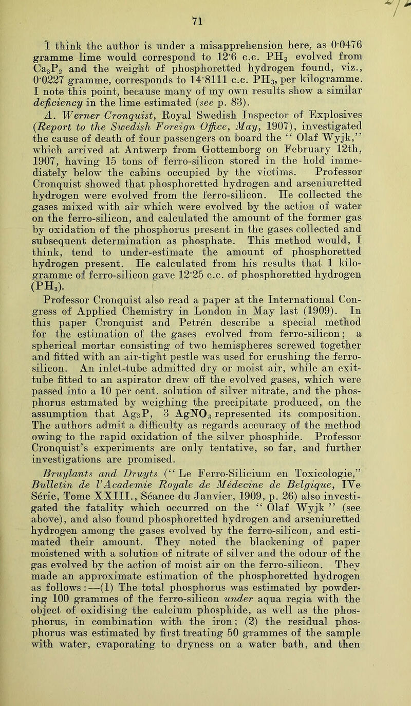 gramme lime would correspond to 12'6 c.c. PH3 evolved from Ca3P2 and the weight of phosphoretted hydrogen found, viz., 0'0227 gramme, corresponds to 148111 c.c. PH3, per kilogramme. I note this point, because many of my own results show a similar deficiency in the lime estimated (see p. 83). A. Werner Cronquist, Royal Swedish Inspector of Explosives (.Report to the Swedish Foreign Office, May, 1907), investigated the cause of death of four passengers on board the “ Olaf Wyjk,” which arrived at Antwerp from Gottemborg on February 12th, 1907, having 15 tons of ferro-silicon stored in the hold imme- diately below the cabins occupied by the victims. Professor Cronquist showed that phosphoretted hydrogen and arseniuretted hydrogen were evolved from the ferro-silicon. He collected the gases mixed with air which were evolved by the action of water on the ferro-silicon, and calculated the amount of the former gas by oxidation of the phosphorus present in the gases collected and subsequent determination as phosphate. This method would, I think, tend to under-estimate the amount of phosphoretted hydrogen present. He calculated from his results that 1 kilo- gramme of ferro-silicon gave 12'25 c.c. of phosphoretted hydrogen (PHa). Professor Cronquist also read a paper at the International Con- gress of Applied Chemistry in London in May last (1909). In this paper Cronquist and Petren describe a special method for the estimation of the gases evolved from ferro-silicon; a spherical mortar consisting of two hemispheres screwed together and fitted with an air-tight pestle was used for crushing the ferro- silicon. An inlet-tube admitted dry or moist air, while an exit- tube fitted to an aspirator drew off the evolved gases, which were passed into a 10 per cent, solution of silver nitrate, and the phos- phorus estimated by weighing the precipitate produced, on the assumption that Ag3P, 3 AgHOg represented its composition. The authors admit a difficulty as regards accuracy of the method owing to the rapid oxidation of the silver phosphide. Professor Cronquist’s experiments are only tentative, so far, and further investigations are promised. Bruylants and Druyts (“ Le Ferro-Silicium en Toxicologie,” Bulletin de VAcademie Royale de Medecine de Belgique, IYe Serie, Tome XXIII., Seance du Janvier, 1909, p. 26) also investi- gated the fatality which occurred on the “ Olaf Wyjk ” (see above), and also found phosphoretted hydrogen and arseniuretted hydrogen among the gases evolved by the ferro-silicon, and esti- mated their amount. They noted the blackening of paper moistened with a solution of nitrate of silver and the odour of the gas evolved by the action of moist air on the ferro-silicon. They made an approximate estimation of the phosphoretted hydrogen as follows:—(1) The total phosphorus was estimated by powder- ing 100 grammes of the ferro-silicon under aqua regia with the object of oxidising the calcium phosphide, as well as the phos- phorus, in combination with the iron; (2) the residual phos- phorus was estimated by first treating 50 grammes of the sample with water, evaporating to dryness on a water bath, and then