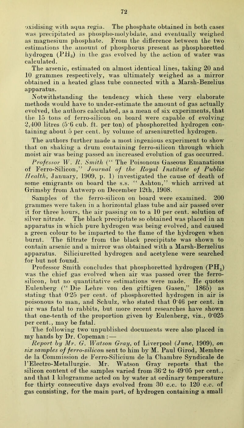 oxidising with aqua regia. The phosphate obtained in both cases was precipitated as phospho-inoiybdate, and eventually weighed as magnesium phosphate. From the difference between the two estimations the amount of phosphorus present as phosphoretted hydrogen (PH3) in the gas evolved by the action of water was calculated. The arsenic, estimated on almost identical lines, taking 20 and 10 grammes respectively, was ultimately weighed as a mirror obtained in a heated glass tube connected with a Marsh-Bezelius apparatus. Notwithstanding the tendency which these very elaborate methods would have to under-estimate the amount of gas actually evolved, the authors calculated, as a mean of six experiments, that the 15 tons of ferro-silicon on board were capable of evolving 2,400 litres (5'6 cub. ft. per ton) of phosphoretted hydrogen con- taining about 5 per cent, by volume of arseniuretted hydrogen. The authors further made a most ingenious experiment to show that on shaking a drum containing ferro-silicon through which moist air was being passed an increased evolution of gas occurred. Professor W. R. Smith (“ The Poisonous Gaseous Emanations of Ferro-Silicon,” Journal of the Royal Institute of Public Health, January, 1909, p. 1) investigated the cause of death of some emigrants on board the s.s. “ Ashton,” which arrived at Grimsby from Antwerp on December 12th, 1908. Samples of the ferro-silicon on board were examined. 200 grammes were taken in a horizontal glass tube and air passed over it for three hours, the air passing on to a 10 per cent, solution of silver nitrate. The black precipitate so obtained was placed in an apparatus in which pure hydrogen was being evolved, and caused a green colour to be imparted to the flame of the hydrogen when burnt. The filtrate from the black precipitate was shown to contain arsenic and a mirror was obtained with a Marsh-Berzelius apparatus. Siliciuretted hydrogen and acetylene were searched for but not found. Professor Smith concludes that phosphoretted hydrogen (PH3) was the chief gas evolved when air was passed over the ferro- silicon, but no quantitative estimations were made. He quotes Eulenberg (“ Die Lehre von den giftigen Gasen,” 1865) as stating tffat 0'25 per cent, of phosphoretted hydrogen in air is poisonous to man, and Schulz, who stated that 0‘46 per cent, in air was fatal to rabbits, but more recent researches have shown that one-tenth of the proportion given by Eulenberg, viz., 0'025 per cent., may be fatal. The following two unpublished documents were also placed in my hands by Dr. Copeman : — Report by Mr. G. Watson Gray, of Liverpool (June, 1909), on six samples of ferro-silicon sent to him by M. Paul Girod, Membre de la Commission de Ferro-Silicium de la Cliambre Syndicale de 1’Electro-Metallurgie. Mr. Watson Gray reports that the silicon content of the samples varied from 36'2 to 49‘05 per cent., and that 1 kilogramme acted on by water at ordinary temperature for thirty consecutive days evolved from 30 c.c. to 120 c.c. of gas consisting, for the main part, of hydrogen containing a small