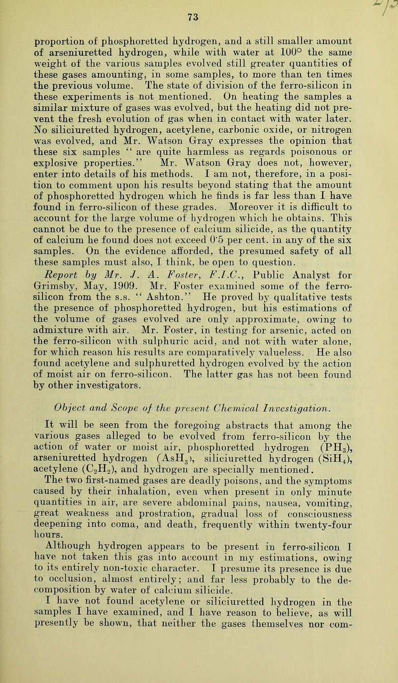 proportion of phosphoretted hydrogen, and a still smaller amount of arseniuretted hydrogen, while with water at 100° the same weight of the various samples evolved still greater quantities of these gases amounting, in some samples, to more than ten times the previous volume. The state of division of the ferro-silicon in these experiments is not mentioned. On heating the samples a similar mixture of gases was evolved, but the heating did not pre- vent the fresh evolution of gas when in contact with water later. No siliciuretted hydrogen, acetylene, carbonic oxide, or nitrogen was evolved, and Mr. Watson Gray expresses the opinion that these six samples “ are quite harmless as regards poisonous or explosive properties.” Mr. Watson Gray does not, however, enter into details of his methods. I am not, therefore, in a posi- tion to comment upon his results beyond stating that the amount of phosphoretted hydrogen which he finds is far less than I have found in ferro-silicon of these grades. Moreover it is difficult to account for the large volume of hydrogen which he obtains. This cannot be due to the presence of calcium silicide, as the quantity of calcium he found does not exceed 0'5 per cent, in any of the six samples. On the evidence afforded, the presumed safety of all these samples must also, I think, be open to question. Report by Mr. J. A. Foster, F.I.C., Public Analyst for Grimsby, May, 1909. Mr. Foster examined some of the ferro- silicon from the s.s. “ Ashton.” He proved by qualitative tests the presence of phosphoretted hydrogen, but his estimations of the volume of gases evolved are only approximate, owing to admixture with air. Mr. Foster, in testing for arsenic, acted on the ferro-silicon with sulphuric acid, and not with water alone, for which reason his results are comparatively valueless. He also found acetylene and sulphuretted hydrogen evolved by the action of moist air on ferro-silicon. The latter gas has not been found by other investigators. Object and Scope of the present Chemical Investigation. It will be seen from the foregoing abstracts that among the various gases alleged to be evolved from ferro-silicon by the action of water or moist air, phosphoretted hydrogen (PHS), arseniuretted hydrogen (AsH3), siliciuretted hydrogen (SiH4), acetylene (C2H2), and hydrogen are specially mentioned. The two first-named gases are deadly poisons, and the symptoms caused by their inhalation, even when present in only minute quantities in air, are severe abdominal pains, nausea, vomiting, great weakness and prostration, gradual loss of consciousness deepening into coma, and death, frequently within twenty-four hours. Although hydrogen appears to be present in ferro-silicon I have not taken this gas into account in my estimations, owing to its entirely non-toxic character. I presume its presence is due to occlusion, almost entirely; and far less probably to the de- composition by water of calcium silicide. I have not found acetylene or siliciuretted hydrogen in the samples I have examined, and I have reason to believe, as will presently be shown, that neither the gases themselves nor com-