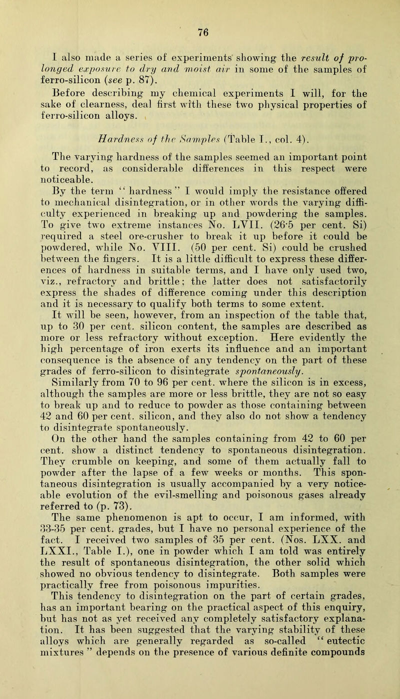I also made a series of experiments showing the result of pro- longed exposure to dry and moist air in some of the samples of ferro-silioon (see p. 87). Before describing my chemical experiments 1 will, for the sake of clearness, deal hrst with these two physical properties of ferro-silicon alloys. Hardness of the Samples (Table I., col. 4). The varying hardness of the samples seemed an important point to record, as considerable differences in this respect were noticeable. By the term “ hardness” I would imply the resistance offered to mechanical disintegration, or in other words the varying diffi- culty experienced in breaking up and powdering the samples. To give two extreme instances No. LYII. (26‘5 per cent. Si) required a steel ore-crusher to break it up before it could be powdered, while No. VIII. (50 per cent. Si) could be crushed between the fingers. It is a little difficult to express these differ- ences of hardness in suitable terms, and I have only used two, viz., refractory and brittle; the latter does not satisfactorily express the shades of difference coming under this description and it is necessary to qualify both terms to some extent. It will be seen, however, from an inspection of the table that, up to 30 per cent, silicon content, the samples are described as more or less refractory without exception. Here evidently the high percentage of iron exerts its influence and an important consequence is the absence of any tendency on the part of these grades of ferro-silicon to disintegrate spontaneously. Similarly from 70 to 96 per cent, where the silicon is in excess, although the samples are more or less brittle, they are not so easy to break up and to reduce to powder as those containing between 42 and 60 per cent, silicon, and they also do not show a tendency to disintegrate spontaneously. On the other hand the samples containing from 42 to 60 per cent, show a distinct tendency to spontaneous disintegration. They crumble on keeping, and some of them actually fall to powder after the lapse of a few weeks or months. This spon- taneous disintegration is usually accompanied by a very notice- able evolution of the evil-smelling and poisonous gases already referred to (p. 73). The same phenomenon is apt to occur, I am informed, with 33-35 per cent, grades, but I have no personal experience of the fact. I received two samples of 35 per cent. (Nos. LXX. and LXXI., Table I.), one in powder which I am told was entirely the result of spontaneous disintegration, the other .solid which showed no obvious tendency to disintegrate. Both samples were practically free from poisonous impurities. This tendency to disintegration on the part of certain grades, has an important bearing on the practical aspect of this enquiry, but has not as yet received any completely satisfactory explana- tion. It has been suggested that the varying stability of these alloys which are generally regarded as so-called “ eutectic mixtures ” depends on the presence of various definite compounds