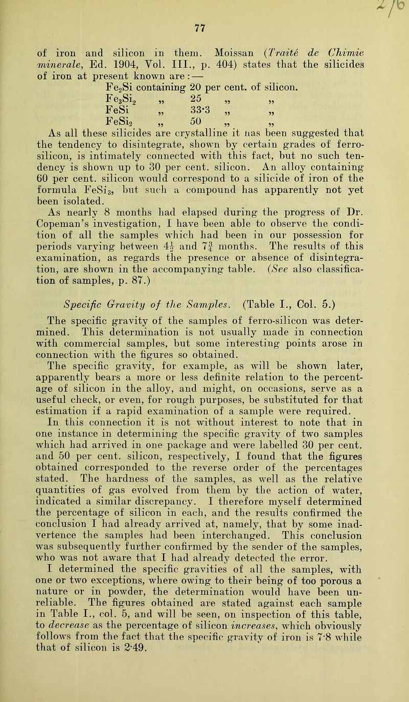 4 of iron and silicon in them. Moissan (Traite de Chimie minerale, Ed. 1904, Yol. III., p. 404) states that the silicides of iron at present known are: — Fe2Si containing 20 per cent, of silicon. F e3Si2 „ 25 ,, ,, FeSi „ 33*3 „ „ FeSig „ 50 „ „ As all these silicides are crystalline it nas been suggested that the tendency to disintegrate, shown by certain grades of f'erro- silicon, is intimately connected with this fact, but no such ten- dency is shown up to 30 per cent, silicon. An alloy containing 60 per cent, silicon would correspond to a silicide of iron of the formula FeSis, but such a compound has apparently not yet been isolated. As nearly 8 months had elapsed during the progress of Dr. Copeman’s investigation, I have been able to observe the condi- tion of all the samples which had been in our possession for periods varying between 4J and 7§ months. The results of this examination, as regards the presence or absence of disintegra- tion, are shown in the accompanying table. (See also classifica- tion of samples, p. 87.) Specific Gravity of the Samples. (Table I., Col. 5.) The specific gravity of the samples of ferro-silicon was deter- mined. This determination is not usually made in connection with commercial samples, but some interesting points arose in connection with the figures so obtained. The specific gravity, for example, as will be shown later, apparently bears a more or less definite relation to the percent- age of silicon in the alloy, and might, on occasions, serve as a useful check, or even, for rough purposes, be substituted for that estimation if a rapid examination of a sample were required. In this connection it is not without interest to note that in one instance in determining the specific gravity of two samples which had arrived in one package and were labelled 30 per cent, and 50 per cent, silicon, respectively, I found that the figures obtained corresponded to the reverse order of the percentages stated. The hardness of the samples, as well as the relative quantities of gas evolved from them by the action of water, indicated a similar discrepancy. I therefore myself determined the percentage of silicon in each, and the results confirmed the conclusion I had already arrived at, namely, that by some inad- vertence the samples had been interchanged. This conclusion was subsequently further confirmed by the sender of the samples, who was not aware that I had already detected the error. I determined the specific gravities of all the samples, with one or two exceptions, where owing to their being of too porous a nature or in powder, the determination would have been un- reliable. The figures obtained are stated against each sample in Table I., col. 5, and will be seen, on inspection of this table, to decrease as the percentage of silicon increases, which obviously follows from the fact that the specific gravity of iron is 7’8 while that of silicon is 2-49.