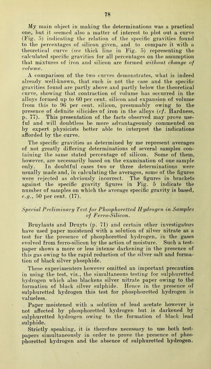 My main object in making tbe determinations was a practical one, but it seemed also a matter of interest to plot out a curve (Fig. 5) indicating the relation of the specific gravities found to the percentages of silicon given, and to compare it with, a theoretical curve (.tee thick line in Fig. 5) representing the calculated specific gravities for all percentages on the assumption that mixtures of iron and silicon are formed without change of volume. A 'Comparison of the two curves demonstrates, what is indeed already well-known, that such is not the case and the specific gravities found are partly above and partly below the theoretical curve, showing that contraction of volume has occurred in the alloys formed up to 60 per cent, silicon and expansion of volume from this to 96 per cent, silicon, presumably owing to the presence of definite silicides of iron in the alloys (cf. Hardness, p. 77). This presentation of the facts observed may prove use- ful and will doubtless be more advantageously commented on by expert physicists better able to interpret the indications afforded by the curve. The specific gravities as determined by me represent averages of not greatly differing determinations of several samples con- taining the same stated percentage of silicon. Some of them, however, are necessarily based on the examination of one sample only. In doubtful cases two or three determinations were usually made and, in calculating the averages, some of the figures were rejected as obviously incorrect. The figures in brackets against the specific gravity figures in Fig. 5 indicate the number of samples on which the average specific gravity is based, e.g., 50 per cent. (17). Special Preliminary Test for Phosphoretted Hydrogen in Samples of Ferro-Silicon. Bruylants and Druyts (p. 71) and certain other investigators have used paper moistened with a solution of silver nitrate as a test for the presence of phosphoretted hydrogen, in the gases evolved from ferro-silicon by the action of moisture. Such a test- paper shows a more or less intense darkening in the presence of this gas owing to the rapid reduction of the silver salt and forma- tion of black silver phosphide. These experimenters however omitted an important precaution in using the test, viz., the simultaneous testing for sulphuretted hydrogen which also blackens silver nitrate paper owing to the formation of black silver sulphide. Hence in the presence of sulphuretted hydrogen this test for phosphoretted hydrogen is valueless. Paper moistened with a solution of lead acetate however is not affected by phosphoretted hydrogen but is darkened by sulphuretted hydrogen owing to the formation of black lead sulphide. Strictly speaking, it is therefore necessary to use both test- papers simultaneously in order to prove the presence of phos- phoretted hydrogen and the absence of sulphuretted hydrogen.