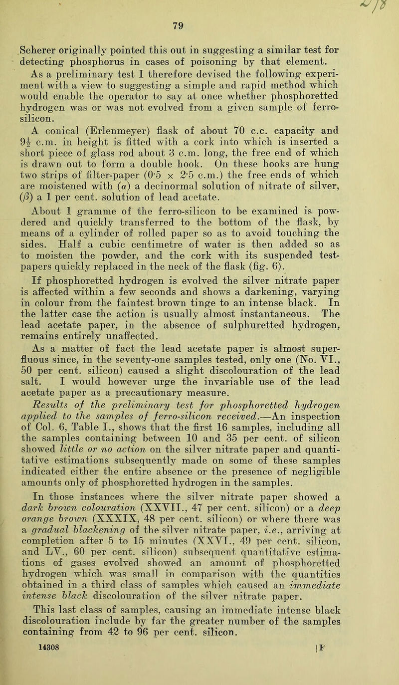 Scherer originally pointed this out in suggesting a similar test for detecting phosphorus in cases of poisoning by that element. As a preliminary test I therefore devised the following experi- ment with a view to suggesting a simple and rapid method which would enable the operator to say at once whether phosphoretted hydrogen was or was not evolved from a given sample of ferro- silicon. A conical (Erlenmeyer) flask of about 70 c.c. capacity and 9J c.m. in height is fitted with a cork into which is inserted a short piece of glass rod about 3 c.m. long, the free end of which is drawn out to form a double hook. On these hooks are hung two strips of filter-paper (05 x 2-5 c.m.) the free ends of which are moistened with (a) a decinormal solution of nitrate of silver, (/3) a 1 per cent, solution of lead acetate. About 1 gramme of the ferro-silicon to be examined is pow- dered and quickly transferred to the bottom of the flask, by means of a cylinder of rolled paper so as to avoid touching the sides. Half a cubic centimetre of water is then added so as to moisten the powder, and the cork with its suspended test- papers quickly replaced in the neck of the flask (fig. 6). If phosphoretted hydrogen is evolved the silver nitrate paper is affected within a few seconds and shows a darkening, varying in colour from the faintest brown tinge to an intense black. In the latter case the action is usually almost instantaneous. The lead acetate paper, in the absence of sulphuretted hydrogen, remains entirely unaffected. As a matter of fact the lead acetate paper is almost super- fluous since, in the seventy-one samples tested, only one (No. VI., 50 per cent, silicon) caused a slight discolouration of the lead salt. I would however urge the invariable use of the lead acetate paper as a precautionary measure. Results of the 'preliminary test for phosphoretted hydrogen applied to the samples of ferro-silicon received.—An inspection of Col. 6, Table I., shows that the first 16 samples, including all the samples containing between 10 and 35 per cent, of silicon showed little or no action on the silver nitrate paper and quanti- tative estimations subsequently made on some of these samples indicated either the entire absence or the presence of negligible amounts only of phosphoretted hydrogen in the samples. In those instances where the silver nitrate paper showed a dark brown colouration (XXVII., 47 per cent, silicon) or a deep orange brown (XXXIX, 48 per cent, silicon) or where there was a gradual blackening of the silver nitrate paper, i.e., arriving at completion after 5 to 15 minutes (XXVI., 49 per cent, silicon, and LV., 60 per cent, silicon) subsequent quantitative estima- tions of gases evolved showed an amount of phosphoretted hydrogen which was small in comparison with the quantities obtained in a third class of samples which caused an immediate intense black discolouration of the silver nitrate paper. This last class of samples, causing an immediate intense black discolouration include by far the greater number of the samples containing from 42 to 96 per cent, silicon. I* 14308