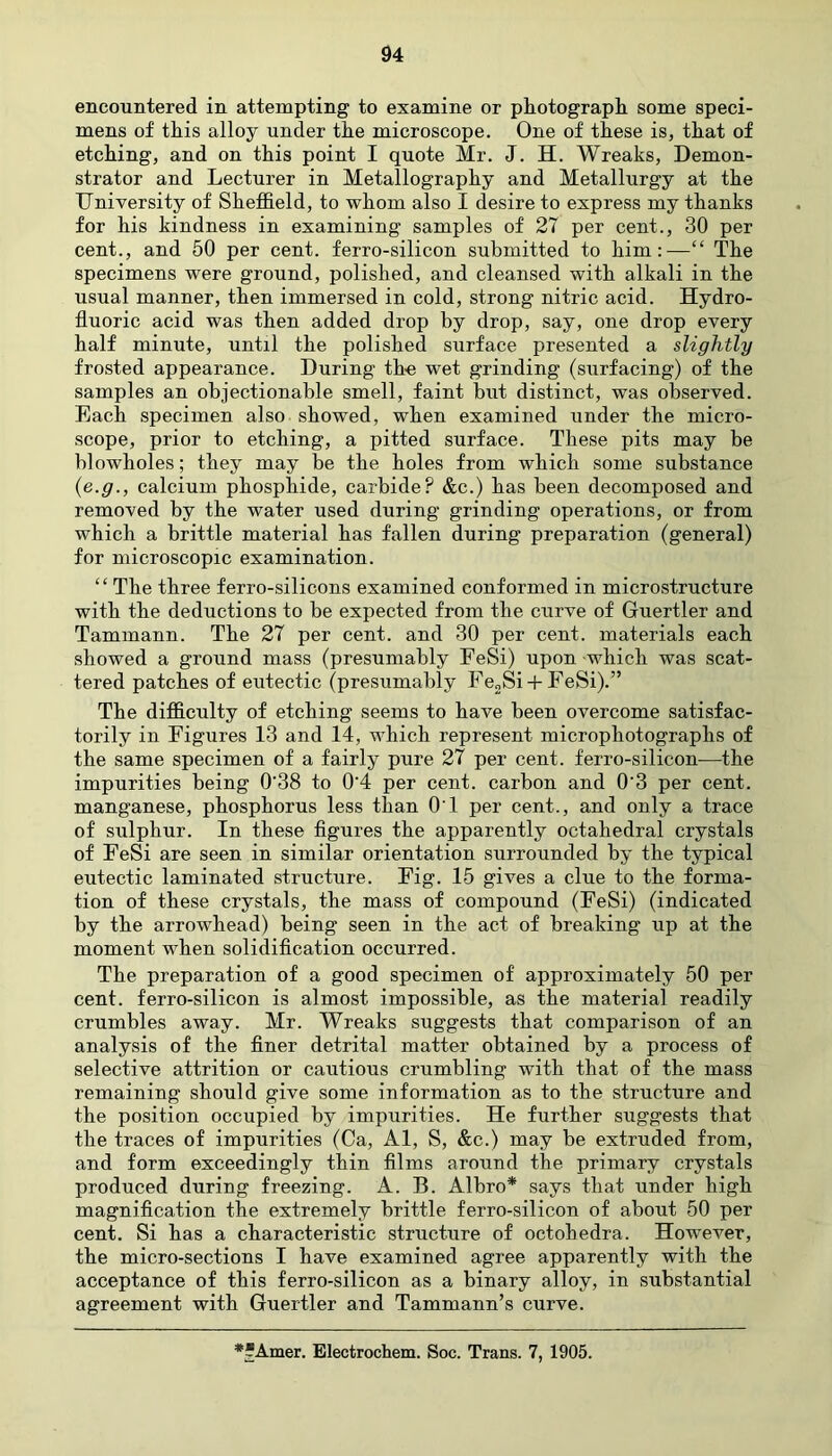 94 encountered in attempting to examine or photograph some speci- mens of this alloy under the microscope. One of these is, that of etching, and on this point I quote Mr. J. H. Wreaks, Demon- strator and Lecturer in Metallography and Metallurgy at the University of Sheffield, to whom also I desire to express my thanks for his kindness in examining samples of 27 per cent., 30 per cent., and 50 per cent, ferro-silicon submitted to him:—“ The specimens were ground, polished, and cleansed with alkali in the usual manner, then immersed in cold, strong nitric acid. Hydro- fluoric acid was then added drop by drop, say, one drop every half minute, until the polished surface presented a slightly frosted appearance. During the wet grinding (surfacing) of the samples an objectionable smell, faint but distinct, was observed. Each specimen also showed, when examined under the micro- scope, prior to etching, a pitted surface. These pits may be blowholes; they may be the holes from which some substance (e.g., calcium phosphide, carbide? &c.) has been decomposed and removed by the water used during grinding operations, or from which a brittle material has fallen during preparation (general) for microscopic examination. “ The three ferro-silicons examined conformed in microstructure with the deductions to be expected from the curve of Guertler and Tammann. The 27 per cent, and 30 per cent, materials each showed a ground mass (presumably FeSi) upon which was scat- tered patches of eutectic (presumably Fe2Si + FeSi).” The difficulty of etching seems to have been overcome satisfac- torily in Figures 13 and 14, which represent microphotographs of the same specimen of a fairly pure 27 per cent, ferro-silicon—the impurities being 0‘38 to 0'4 per cent, carbon and 0'3 per cent, manganese, phosphorus less than 01 per cent., and only a trace of sulphur. In these figures the apparently octahedral crystals of FeSi are seen in similar orientation surrounded by the typical eutectic laminated structure. Fig. 15 gives a clue to the forma- tion of these crystals, the mass of compound (FeSi) (indicated by the arrowhead) being seen in the act of breaking up at the moment when solidification occurred. The preparation of a good specimen of approximately 50 per cent, ferro-silicon is almost impossible, as the material readily crumbles away. Mr. Wreaks suggests that comparison of an analysis of the finer detrital matter obtained by a process of selective attrition or cautious crumbling with that of the mass remaining should give some information as to the structure and the position occupied by impurities. He further suggests that the traces of impurities (Ca, Al, S, &c.) may be extruded from, and form exceedingly thin films around the primary crystals produced during freezing. A. B. Albro* says that under high magnification the extremely brittle ferro-silicon of about 50 per cent. Si has a characteristic structure of octohedra. However, the micro-sections I have examined agree apparently with the acceptance of this ferro-silicon as a binary alloy, in substantial agreement with Guertler and Tammann’s curve. **Amer. Blectrochem. Soc. Trans. 7, 1905.