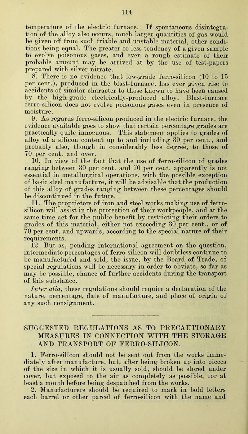 temperature of the electric furnace. If spontaneous disintegra- tion of the alloy also occurs, much larger quantities of gas would be given off from such friable and unstable material, other condi- tions being equal. The greater or less tendency of a given sample to evolve poisonous gases, and even a rough estimate of their probable amount may be arrived at by the use of test-papers prepared with silver nitrate. 8. There is no evidence that low-grade ferro-silicon (10 to 15 per cent.), produced in the blast-furnace, has ever given rise to accidents of similar character to those known to have been caused by the high-grade electrically-produced alloy. Blast-furnace ferro-silicon does not evolve poisonous gases even in presence of moisture. 9. As regards ferro-silicon produced in the electric furnace, the evidence available goes to show that certain percentage grades are practically quite innocuous. This statement applies to grades of alloy of a silicon content up to and including 30 per cent., and probably also, though in considerably less degree, to those of 70 per cent, and over. 10. In view of the fact that the use of ferro-silicon of grades ranging between 30 per cent, and 70 per cent, apparently is not essential in metallurgical operations, with the possible exception of basic steel manufacture, it will be advisable that the production of this alloy of grades ranging between these percentages should be discontinued in the future. 11. The proprietors of iron and steel works making use of ferro- silicon will assist in the protection of their workpeople, and at the same time act for the public benefit by restricting their orders to grades of this material, either not exceeding 30 per cent., or of 70 per cent, and upwards, according to the special nature of their requirements. 12. But as, pending international agreement on the question, intermediate percentages of ferro-silicon will doubtless continue to be manufactured and sold, the issue, by the Board of Trade, of special regulations will be necessary in order to obviate, so far as may be possible, chance of further accidents during the transport of this substance. Inter alia, these regulations should require a declaration of the nature, percentage, date of manufacture, and place of origin of any such consignment. SUGGESTED REGULATIONS AS TO PRECAUTIONARY MEASURES IN CONNECTION WITH THE STORAGE AND TRANSPORT OF FERRO-SILICON. 1. Ferro-silicon should not be sent out from the works imme- diately after manufacture, but, after being broken up into pieces of the size in which it is usually sold, should be stored under cover, but exposed to the air as completely as possible, for at least a month before being despatched from the works. 2. Manufacturers should be required to mark in bold letters each barrel or other parcel of ferro-silicon with the name and