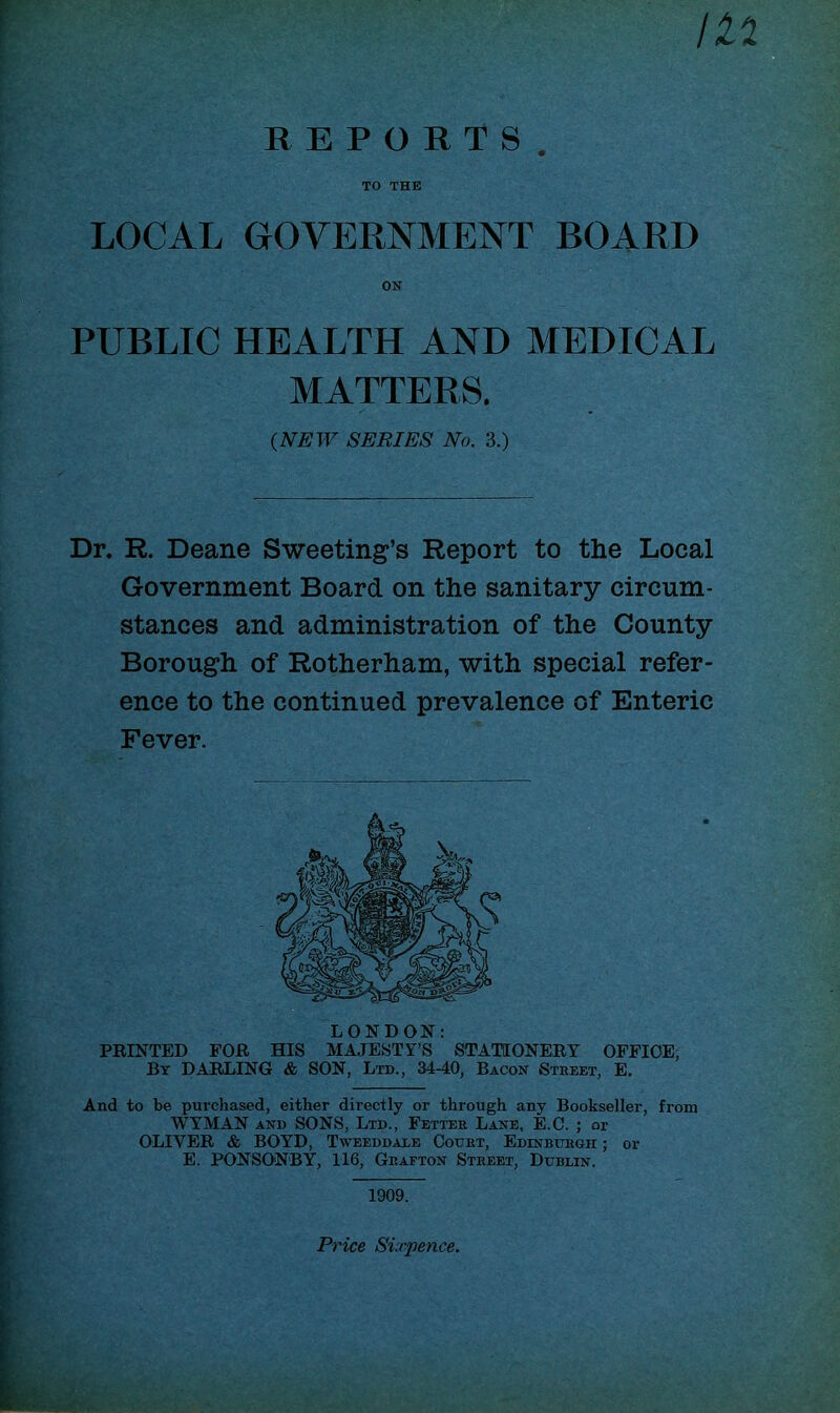 M REPORTS TO THE LOCAL GOVERNMENT BOARD PUBLIC HEALTH AND MEDICAL MATTERS. Dr. R. Deane Sweeting’s Report to the Local Government Board on the sanitary circum- stances and administration of the County Borough of Rotherham, with special refer- ence to the continued prevalence of Enteric Fever. LONDON: PRINTED FOR HIS MAJESTY’S STATIONERY OFFICE, By DARLING & SON, Ltd., 34-40, Bacon Street, E. And to be purchased, either directly or through any Bookseller, from WYMAN and SONS, Ltd., Fetter Lane, E.C. ; or OLIVER & BOYD, Tweeddale Court, Edinburgh ; or E. PONSONBY, 116, Grafton Street, Dublin. on (NEW SERIES No. 3.) 1909. Price Sixpence.