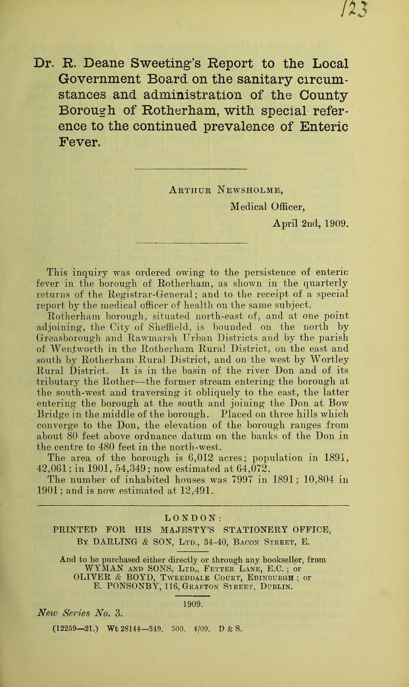 Dr. R. Deane Sweeting’s Report to the Local Government Board on the sanitary circum- stances and administration of the County Borough of Rotherham, with special refer- ence to the continued prevalence of Enteric Fever. Arthur Newsholme, Medical Officer, April 2nd, 1909. This inquiry was ordered owing to the persistence of enteric fever in the borough of Rotherham, as shown in the quarterly returns of the Registrar-General; and to the receipt of a special report by the medical officer of health on the same subject. Rotherham borough, situated north-east of, and at one point adjoining, the City of Sheffield, is bounded on the north by Greasborough and Rawmarsh Urban Districts and by the parish of Wentworth in the Rotherham Rural District, on the east and south by Rotherham Rural District, and on the west by Wortley Rural District. It is in the basin of the river Don and of its tributary the Rother—the former stream entering the borough at the south-west and traversing it obliquely to the east, the latter entering the borough at the south and joining the Don at Bow Bridge in. the middle of the borough. Placed on three hills which converge to the Don, the elevation of the borough ranges from about 80 feet above ordnance datum on the banks of the Don in the centre to 480 feet in the north-west. The area of the borough is 6,012 acres; population in 1891, 42,061; in 1901, 54,349; now estimated at 64,072. The number of inhabited houses was 7997 in 1891; 10,804 in 1901; and is now estimated at 12,491. LONDON: PRINTED FOR HIS MAJESTY’S STATIONERY OFFICE, By DARLING & SON, Ltd., 34-40, Bacon Street, E. And to be purchased either directly or through any bookseller, from WYMAN and SONS, Ltd., Fetter Lane, E.C. ; or OLIYER & BOYD, Tweeddale Court, Edinburgh ; or E. PONSONBY, 116, Grafton Street, Dublin. 1909. New Series No. 3. (12259—21.) Wt 28144—349. 500. 4/09. D & S.