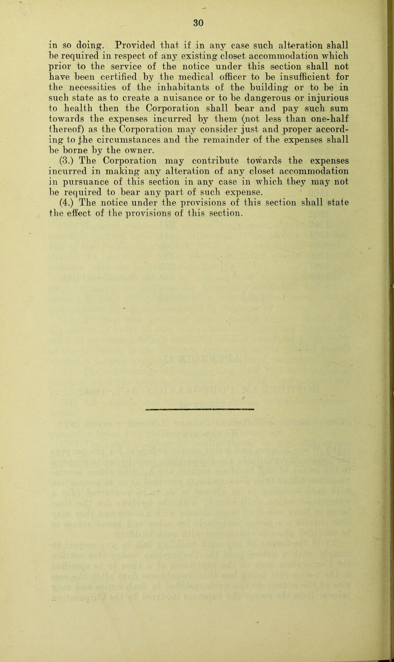 in so doing. Provided that if in any case such alteration shall he required in respect of any existing closet accommodation which prior to the service of the notice under this section shall not have heen certified by the medical officer to be insufficient for the necessities of the inhabitants of the building or to be in such state as to create a nuisance or to be dangerous or injurious to health then the Corporation shall bear and pay such sum towards the expenses incurred by them (not less than one-half thereof) as the Corporation may consider just and proper accord- ing to the circumstances and the remainder of the expenses shall be borne by the owner. (3.) The Corporation may contribute towards the expenses incurred in making any alteration of any closet accommodation in pursuance of this section in any case in which they may not be required to bear any part of such expense. (4.) The notice under the provisions of this section shall state the effect of the provisions of this section.