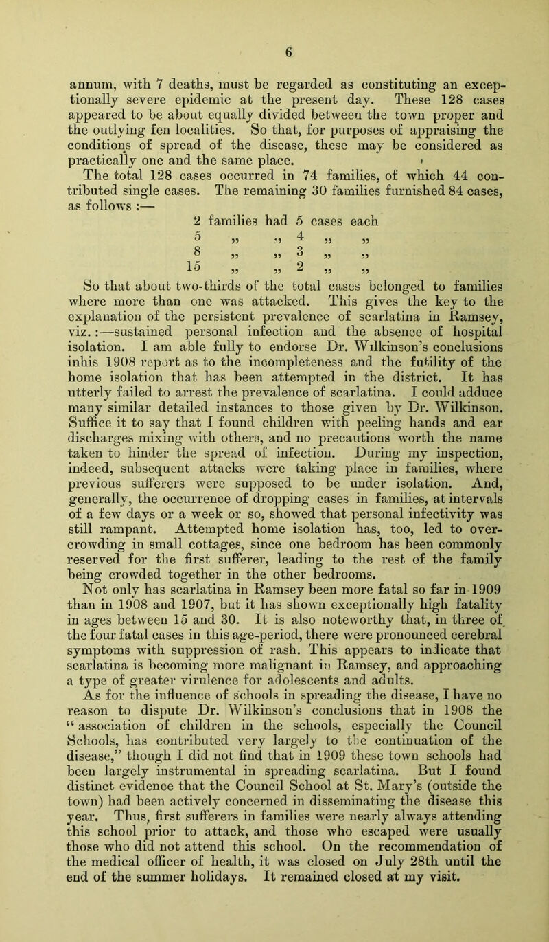 annum, with 7 deaths, must he regarded as constituting an excep- tionally severe epidemic at the present day. These 128 cases appeared to be about equally divided between the town proper and the outlying fen localities. So that, for purposes of appraising the conditions of spread of the disease, these may be considered as practically one and the same place. • The total 128 cases occurred in 74 families, of which 44 con- tributed single cases. The remaining 30 families furnished 84 cases, as follows :— 2 families had 5 cases each 5 •5 4 ,, ,, Q O ^ 5? ^ 35 53 1 ^ 9 33 53 ^ 33 33 So that about two-thirds of the total cases belonged to families where more than one was attacked. This gives the key to the explanation of the persistent prevalenc.e of scarlatina in Ramsey, viz. :—sustained personal infection and the absence of hospital isolation. I am able fully to endorse Dr. Wdkinson’s conclusions inhis 1908 report as to the incompleteness and the futility of the home isolation that has been attempted in the district. It has utterly failed to arrest the prevalence of scarlatina. I could adduce many similar detailed instances to those given by Dr. Wilkinson. Suffice it to say that 1 found children with peeling hands and ear discharges mixing with others, and no precautions worth the name taken to hinder the spread of infection. During my inspection, indeed, subsequent attacks were taking place in families, where previous sufferers were supposed to be under isolation. And, generally, the occurrence of dropping cases in families, at intervals of a few days or a week or so, showed that personal infectivity was still rampant. Attempted home isolation has, too, led to over- crowding in small cottages, since one bedroom has been commonly reserved for the first sufferer, leading to the rest of the family being crowded together in the other bedrooms. Not only has scarlatina in Ramsey been more fatal so far in 1909 than in 1908 and 1907, but it has shown exceptionally high fatality in ages between 15 and 30. It is also noteworthy that, in three of the four fatal cases in this age-period, there were pronounced cerebral symptoms with suppression of rash. This appears to indicate that scarlatina is becoming more malignant iu Ramsey, and approaching a type of greater virulence for adolescents and adults. As for the influence of schools in spreading the disease, I have no reason to dispute Dr. Wilkinson’s conclusions that in 1908 the “ association of children in the schools, especially the Council Schools, has contributed very largely to tl'.e continuation of the disease,” though I did not find that in 1909 these town schools had been largely instrumental in spreading scarlatina. But I found distinct evidence that the Council School at St. Mary’s (outside the town) had been actively concerned in disseminating the disease this year. Thus, first sufferers in families were nearly always attending this school prior to attack, and those who escaped were usually those who did not attend this school. On the recommendation of the medical officer of health, it was closed on July 28th until the end of the summer holidays. It remained closed at my visit.